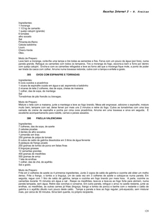 Receitas Internet 3 – N. Freitas



Ingredientes:
1 moranga
1 1/2 kg de camarão
1 queijo catupiri (grande)
6 tomates
alho socado
Sal
Pimenta-do-Reino
Cebola batidinha
Louro
Cheiro-Verde
Oleo.

Modo de Preparo:
Lave bem a moranga, corte-lhe uma tampa e tire todas as sementes e fios. Ferva com um pouco de água (por fora), numa
panela grande. Refogue os camarões com todos os temperos. Tire a moranga do fogo, escorra-a bem e forre por dentro
com queijo catupiri. Encha-a com os camarões refogados e leve ao forno até que a moranga fique mole, a ponto de poder
ser tirada da casca com colher. Arrume numa travessa redonda, cubra com a tampa e enfeite a gosto.

        385      OVOS COM ESPINAFRE E TORRADAS

Ingredientes:
6 ovos cozidos e picadinhos
1 xícara de espinafre cozido em água e sal, espremido e batidinho
2 xícaras de leite 2 colheres, das de sopa, cheias de maisena
1 colher, das de sopa, de manteiga
Sal
Torradinhas de pão francês ou bisnagas.

Modo de Preparo:
Misture o leite com a maisena, junte a manteiga e leve ao fogo brando. Mexa até engrossar, adicione o espinafre, misture
muito bem, tempere com sal, deixe ferver por mais uns 2 minutos e retire do fogo. Cubra as torradinhas com uma boa
camada de creme de espinafre e ponha por cima ovos picadinhos. Arrume em uma travessa e sirva em seguida. É
excelente acompanhamento para rosbife, carnes e peixes assados.

        386      PAELLA VALENCIANA

Ingredientes:
7 colheres, das de sopa, de azeite
2 cebolas picadas
2 dentes de alho socados
1 pimentão em tiras
250 gramas de polpa de tomate
6 cubos de caldo de galinha dissolvidos em 3 litros de água fervente
8 pedaços de frango picado
200 gramas de lombo de porco em fatias finas
6 linguiças grossas
12 camarões grandes
400 gramas de mexilhões
500 gramas de arroz
1 lata de ervilhas
1 colher, das de chá, de açafrão
Sal a gosto.

Modo de Preparo:
Frite em 2 colheres de azeite os 4 primeiros ingredientes. Junte 2 copos de caldo de galinha e cozinhe até obter um molho
denso. Frite o frango, o lombo e a linguiça, um de cada vez em 3 colheres de azeite e coloque-os numa panela. Em
seguida, regue com 1 litro de caldo de galinha, tampe e cozinhe em fogo brando por meia hora. A parte, cozinhe os
camarões durante 15 minutos em água e sal . Raspe os mexilhões, lave-os e leve-os ao fogo forte para abrirem, numa
panela tampada, sem água. Retire das conchas e conserve. Em outra panela, refogue o arroz no azeite restante, junte as
ervilhas, os mexilhões, as outras carnes já fritas (linguiça, frango e lombo de porco) e banhe com o restante o caldo de
galinha e o açafrão diluido num pouco deste caldo. Tampe a panela e leve ao fogo regular, pré-aquecido, sem misturar
mais, por cerca de 30 minutos. Sirva bem quente, no próprio recipiente.




                                                                                                                     128
 