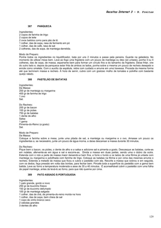 Receitas Internet 3 – N. Freitas




       387      PANQUECA

Ingredientes:
2 copos de farinha de trigo
2 copos de leite
2 ovos batidos como para pão de ló
1 colher, das de sopa, rasa de fermento em pó
1 colher, das de café, rasa de sal
2 colheres, das de sopa, de manteiga derretida.

Modo de Preparo:
Ponha todos os ingredientes no liquidificador, bata por uns 2 minutos e passe pela peneira. Guarde na geladeira. No
momento de utilizar mexa bem. Leve ao fogo uma frigideira com um pouco de manteiga ou óleo (só untada), ponha 3 ou 4
colheres, das de sopa, de massa, esparrame bem para formar um círculo fino e do tamanho da frigideira. Deixe fritar, vire
do outro lado e, depois da panqueca estar frita de ambos os lados, ponha sobre a mesma um pouco de recheio desejado e
enrole como omelete. Com o auxílio da espátula, retire com cuidado e arrume em uma travessa. Proceda da mesma forma
até que terminem massa e recheio. À hora de servir, cubra com um gostoso molho de tomates e polvilhe com bastante
queijo ralado.

       388      PASTELÃO DE BATATAS

Ingredientes:
Da Massa:
200 gr de manteiga ou margarina
400 gr de farinha de trigo
1 ovo
Sal.

Do Recheio:
200 gr de bacon
100 gr de picles
750 gr de batatas
1 dente de alho
Salsa
1 gema
Pimenta-do-Reino (a gosto)
Sal.

Modo de Preparo:
Da Massa:
Coloque a farinha sobre a mesa, junte uma pitada de sal, a manteiga ou margarina e o ovo. Amasse um pouco os
ingredientes e, se necessário, junte um pouco de água morna, e deixe descansar a massa durante 30 minutos.

Do Recheio:
Pique bem o bacon, os picles, o dente de alho e a salsa e adicione sal e pimenta a gosto. Descasque as batatas, corte-as
em rodelas, afervente-as em água e sal e escorre-as. Divida a massa em duas partes, sendo uma o dobro da outra.
Estenda com o rolo a parte de massa maior deixando-a bem fina, e forre o fundo e os lados de uma fôrma já untada com
manteiga ou margarina e polvilhada com farinha de trigo. Coloque as batatas na fôrma e por cima das mesmas arrume o
recheio. Estenda a metade da massa que ficou e cubra o pastelão com ela. Recorte a massa que sobrou e em seguida,
com os dedos, faça pressão em volta das bordas, para fechar bem. Pincele toda a superfície do pastelão com a gema bem
batida. Leve ao forno a temperatura moderada e asse de 35 a 40 minutos. É aconselhável cobrir o pastelão com uma folha
de papel manteiga, antes de levá-lo ao forno, para que não queime por cima.

       389      PATO ASSADO À PORTUGUESA

Ingredientes:
1 pato grande, gordo e novo
250 gr de toucinho fresco
150 gr de toucinho defumado
100 gr de manteiga salgada
1 colher, das de chá, de pimenta-do-reino moída na hora
1 colher, das de sopa, bem cheia de sal
1 copo de vinho branco seco
2 cebolas grandes
3 dentes de alho



                                                                                                                     129
 