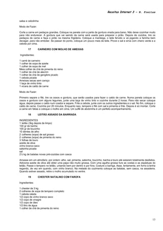 Receitas Internet 3 – N. Freitas


salsa e cebolinha

Modo de Fazer:

Corte a carne em pedaços grandes. Coloque na panela com a parte da gordura virada para baixo. Não deixe cozinhar muito
para não endurecer. A gordura que vai saindo da carne será usada para preparar o pirão. Depois de cozidos, tire os
pedaços de carne e faça o pirão na mesma frigideira. Coloque a manteiga, o leite fervido e vá jogando a farinha bem
devagar, para não embolar. Se passar do ponto, coloque um pouco mais de leite. Prove o sal e sirva com cheiro verde e a
cebola por cima.

       17        CARNEIRO COM MOLHO DE AMEIXAS

Ingredientes:

1 carré de carneiro
1 colher de sopa de azeite
1 colher de sopa de mel
Meia colher de chá de pimenta do reino
1 colher de chá de alecrim
1 colher de chá de gengibre picado
1 cebola picada
Ameixas secas sem caroço
1 taça de vinho tinto
1 xícara de caldo de carne

Modo de Fazer:

Primeiro separe o filé, tire os ossos e gordura, que serão usados para fazer o caldo de carne. Numa panela coloque os
ossos e gordura com alguns legumes, junte uma taça de vinho tinto e cozinhe durante 2 horas. Para não secar coloque
água, depois passe o caldo num coador e separe. Frite a cebola, junte com os outros ingredientes e o sal. No fim, coloque o
caldo de carne. Cozinhe por 20 minutos. Enquanto isso, tempere o filé com sal e pimenta e frite. Depois é só montar. Corte
a carne em fatias e coloque o molho em cima. Um suflê de abobrinha é um perfeito acompanhamento.

       18        LEITÃO ASSADO DA BAIRRADA

INGREDIENTES
1 leitão (3kg depois de limpo)
100 gr de banha
100 gr de toucinho
10 dentes de alho
2 colheres (sopa) de sal grosso
2 colheres (sopa) de pimenta do reino
3 folhas de louro
azeite de oliva
vinho branco seco
salsinha picada
sal
2½ kg de batatas novas pré-cozidas com casca

Amasse em um almofariz, por ordem: alho, sal, pimenta, salsinha, toucinho, banha e louro até estarem totalmente desfeitos.
Adicione azeite de oliva até obter uma papa não muito grossa. Com uma agulha grossa fure as costas e as espáduas do
leitão. Passe o tempero no leitão, untando bem por dentro e por fora. Costure a barriga. Asse, lentamente, em forno à lenha
regando, de vez em quando, com vinho branco. Na metade do cozimento coloque as batatas, sem casca, na assadeira.
Quando estiver assado, retire o molho acumulado no ventre.

       19        CHESTER NATALINO COM FAROFA

Ingredientes:

1 chester de 3 kg
2 colheres de sopa de tempero completo
1 cebola ralada
1/2 copo de vinho branco seco
1/2 copo de vinagre
1/2 copo de óleo
1/2 litro de água
1 colher de chá de pimenta do reino



                                                                                                                        13
 