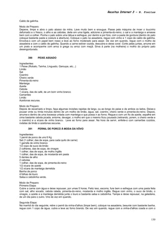 Receitas Internet 3 – N. Freitas


Caldo de galinha.

Modo de Preparo:
Depene, limpe e abra o pato abaixo da mitra. Lave muito bem e enxugue. Passe pela máquina de moer o toucinho
defumado e o fresco, o alho e as cebolas, deite em uma tigela, adicione a pimenta-do-reino, o sal e a manteiga e amasse
bem com a colher. Ponha o pato sobre uma tábua e esfregue, por dentro e por fora, com a pasta de gordura (dentro do pato
coloque bastante pasta e costure a abertura). Coloque o pato na assadeira, regue com vinho e 1 copo de caldo de galinha.
Envolva-o com um papel bem rosso e leve ao forno moderado para assar. De vez em quando, regue com o molho da
assadeira e com o caldo de galinha. Quando a carne estiver cozida, descubra e deixe corar. Corte pelas juntas, arrume em
um prato e acompanhe com arroz à grega ou arroz com maçã. Sirva à parte (na molheira) o molho do próprio pato
desengordurado.


       390      PEIXE ASSADO

Ingredientes:
1 Peixe (Robalo, Tainha, Linguado, Garoupa, etc...)
Limão
Sal
Coentro
Cheiro verde
Pimenta-do-reino
Manteiga
Azeite
Cebola
1 xícara, das de café, de um bom vinho branco
Camarões
Limão
Azeitonas escuras.

Modo de Preparo:
Depois de escamado e limpo, faça algumas incisões rapidas de largo, ou ao longo do peixe e de ambos os lados. Deixe-o
pousar vinte ou trinta minutos dentro de um molho de limão, água, sal, coentro, cheiro verde e pimenta-do-reino. Depois,
arrume-o dentro de uma travessa untada com manteiga e que possa ir ao forno. Regue-o com um fio de azeite, espalhe em
cima bastante cebola picada, entorne, devagar, o molho em que o mesmo ficou pousado (retirando, porem, o cheiro verde e
o coentro) e a xícara de vinho branco. Leve ao forno para assar. Na hora de servir, enfeite-o com camarões cozidos,
rodelas de limão e azeitonas escuras.

       391      PERNIL DE PORCO À MODA DA VÓVO

Ingredientes:
1 pernil de porco de uns 6 Kg
Sal (1 colher, das de sopa, para cada quilo de carne)
1 garrafa de vinho branco
1/2 copo de suco de limão
2 colheres, das de sopa, de vinagre
1 colher, das de sopa, de molho inglês
1 colher, das de sopa, de mostarda em pasta
5 dentes de alho
2 cebolas
1 colher, das de sopa, de pimenta-do-reino
1/2 xícara de azeite
1/2 xícara de manteiga derretida
Banha de porco
4 folhas de louro
Salsa e cebolinha verde.

Modo de Preparo:
Primeira Etapa:
Cubra a carne com água e deixe repousar, por umas 5 horas. Feito isso, escorra, fure bem e esfregue com uma pasta feita
com sal, alho socado, cebola ralada, pimenta-do-reino, mostarda e molho inglês. Regue com vinho, o suco de limão, o
vinagre, o azeite e a manteiga derretida junte o louro e bastante salsa e cebolinha. Tampe e deixe repousar, na geladeira,
de um dia para o outro. Vire de vez em quando.

Segunda Etapa:
Na manhã do dia seguinte, retire o pernil da vinha-d'alhos (limpe bem), coloque na assadeira, besunte com bastante banha,
regue com 1 copo de água, cubra e leve ao forno brando. De vez em quando, regue com a vinha-d'alhos coada e com o



                                                                                                                      130
 