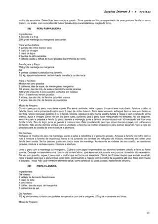 Receitas Internet 3 – N. Freitas


molho da assadeira. Deixe ficar bem macio e corado. Sirva quente ou frio, acompanhado de uma gostosa farofa ou arroz
branco, ou então, com compotas de frutas, batata-doce caramelada ou maçãs de forno.

       392      PERU À BRASILEIRA

Ingredientes:
1 peru de 3 a 4 kg
200 gr de manteiga ou margarina para untar.

Para Vinha-d'alhos:
1 garrafa de vinho branco seco
1 copo de vinagre
1 copo de água
2 dentes de alho socados
1 cebola ralada 2 folhas de louro picadas Sal Pimenta-do-reino.

Farofa para o Papo:
150 gr de manteiga ou margarina
Sal
4 gemas cozidas e passadas na peneira
1/2 kg, aproximadamente, de farinha de mandioca ou de rosca.

Para o Recheio:
Miúdos de peru picados
2 colheres, das de sopa, de manteiga ou margarina
1/2 xícara, das de chá, de salsa e cebolinha verde picadas
100 gr de presunto 3 ovos cozidos cortados em rodelas
10 a 12 azeitonas verdes picadas
1 xícara, das de chá, de farinha de milho branca
1 xícara, das de chá, de farinha de mandioca.

Modo de Preparo:
Corte o pescoço do peru, mas deixe a pele. Por essa cavidade, retire o papo. Limpe e lave muito bem. Misture o alho, a
cebola, louro, sal e pimenta-do-reino com 1 copo de vinho branco. Com esse tempero, esfregue bem o peru por dentro e
por fora. Deixe repousar durante 2 ou 3 horas. Depois, coloque o peru numa vasilha funda e regue-o com o resto do vinho
branco, água e vinagre. Deixe de um dia para outro, cuidando que o peru fique mergulhado no tempero. No dia seguinte,
escorra o peru e prepare a farofa do papo: derreta a manteiga, junte a farinha de mandioca e sal. Vá mexendo até ficar uma
farofa úmida. Tire do fogo, junte as gemas e misture bem. Pela cavidade do pescoço, vá enchendo o papo com colheradas
de farofa. Não encha demais porque com a umidade, a farinha vai inchar enquanto o peru estiver assando. Vire a pele do
pescoço para as costas da ave e costure a abertura.

Do Recheio:
Refogue os miúdos do peru na manteiga. Junte a salsa e cebolinha e o presunto picado. Amasse a farinha de milho com o
rolo e misture a farinha de mandioca. Mexa e vá juntando as farinhas ao refogado de miúdos, mexendo até obter uma
farofa bem úmida. Se for preciso, junte um pouco mais de manteiga. Acrescente as rodelas de ovo cozido, as azeitonas
picadas, misture e recheie o peru. Costure a abertura.

Unte o peru com a manteiga ou margarina. Cubra-o com papel impermeável ou alumínio também untado e leve ao forno
quente. Despeje na assadeira uma concha da vinha-d'alhos, que deve ser adicionada aos poucos, à medida do necessário.
De vez em quando, regue o peru com o molho que se forma na assadeira. Cerca de 2 horas depois que estiver assando,
retire o papel para que o peru possa corar bem, continuando a regá-lo com o molho da assedeira até que fique bem macio
e dourado. Nota: Não usar nenhum elemento doce, como ameixas ou uvas-passas, nesta farofa de peru.

       393      PIZZA CLÁSSICA

Ingredientes:
Da Massa:
1 tablete de fermento fleischmann
1 copo de leite
1 ovo inteiro
1 colher, das de sopa, de margarina
1 colherinha de sal.

Do Recheio:
1/2 kg de tomates cortados em rodelas temperados com sal e orégano 1/2 kg de mussarela em fatias.

Modo de Preparo:



                                                                                                                      131
 