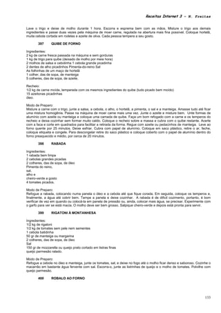 Receitas Internet 3 – N. Freitas


Lave o trigo e deixe de molho durante 1 hora. Escorra e esprema bem com as mãos. Misture o trigo aos demais
ingredientes e passe duas vezes pela máquina de moer carne, regulada na abertura mais fina possível. Coloque hortelã,
muita cebola cortada em rodelas e azeite de oliva. Cada pessoa tempera a seu gosto.

        397      QUIBE DE FORNO

Ingredientes:
2 kg de carne fresca passada na máquina e sem gorduras
1 kg de trigo para quibe (deixado de molho por meia hora)
2 molhos de salsa e cebolinha 1 cebola grande picadinha
2 dentes de alho picadinhos Pimenta-do-reino Sal
As folhinhas de um maço de hortelã
1 colher, das de sopa, de manteiga
5 colheres, das de sopa, de azeite.

Recheio:
1/2 kg de carne moída, temperada com os mesmos ingredientes do quibe (tudo picado bem moído)
15 azeitonas picadinhas
óleo.

Modo de Preparo:
Misture a carne com o trigo, junte a salsa, a cebola, o alho, o hortelã, a pimenta, o sal e a manteiga. Amasse tudo até ficar
uma mistura homogênia. Passe na máquina de moer carne mais uma vez. Junte o azeite e misture bem. Unte formas de
alumínio com azeite ou manteiga e coloque uma camada de quibe. Faça um bom refogado com a carne e os temperos do
recheio e deixa cozinhar sem formar muito caldo. Coloque o recheio sobre a massa e cubra com o quibe restante. Acerte
com a faca e corte em quadrados para facilitar a retirada da forma. Regue com azeite ou pedacinhos de manteiga. Leve ao
forno quente por 25 minutos. Deixe esfriar. Cubra com papel de alumínio. Coloque em saco plástico, retire o ar, feche,
coloque etiqueta e congele. Para descongelar retire do saco plástico e coloque coberto com o papel de alumínio dentro do
forno preaquecido e médio, por cerca de 20 minutos.

        398      RABADA

Ingredientes:
1 rabada bem limpa
2 cebolas grandes picadas
2 colheres, das de sopa, de óleo
Pimenta do reino,
sal,
alho e
cheiro-verde a gosto
4 tomates picados.

Modo de Preparo:
Refogue a rabada, colocando numa panela o óleo e a cebola até que fique corada. Em seguida, coloque os temperos e,
finalmente, a água até cobrir bem. Tampe a panela e deixe cozinhar. A rabada é de dificil cozimento, portanto, é bom
verificar de vez em quando ou colocá-la em panela de pressão ou, ainda, colocar mais água, se precisar. Experimente com
o garfo para ver se está macia. O molho deve ser bem grosso. Salpique cheiro-verde e depois está pronta para servir.

        399      RIGATONI À MONTANHESA

Ingredientes:
1/2 kg de rigatoni
1/2 kg de tomates sem pele nem sementes
1 cebola batidinha
50 gr de manteiga ou margarina
2 colheres, das de sopa, de óleo
Sal
150 gr de mozzarella ou queijo prato cortado em listras finas
queijo parmesão ralado.

Modo de Preparo:
Refogue a cebola no óleo e manteiga, junte os tomates, sal, e deixe no fogo até o molho ficar denso e saboroso. Cozinhe o
macarrão em bastante água fervente com sal. Escorra-o, junte as listrinhas de queijo e o molho de tomates. Polvilhe com
queijo parmesão.

        400      ROBALO AO FORNO




                                                                                                                         133
 
