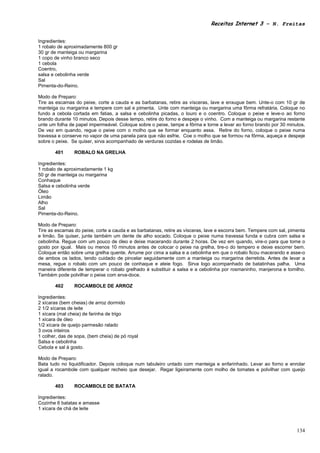 Receitas Internet 3 – N. Freitas


Ingredientes:
1 robalo de aproximadamente 800 gr
30 gr de manteiga ou margarina
1 copo de vinho branco seco
1 cebola
Coentro,
salsa e cebolinha verde
Sal
Pimenta-do-Reino.

Modo de Preparo:
Tire as escamas do peixe, corte a cauda e as barbatanas, retire as vísceras, lave e enxugue bem. Unte-o com 10 gr de
manteiga ou margarina e tempere com sal e pimenta. Unte com manteiga ou margarina uma fôrma refratária. Coloque no
fundo a cebola cortada em fatias, a salsa e cebolinha picadas, o louro e o coentro. Coloque o peixe e leve-o ao forno
brando durante 10 minutos. Depois desse tempo, retire do forno e despeje o vinho. Com a manteiga ou margarina restante
unte um folha de papel impermeável. Coloque sobre o peixe, tampe a fôrma e torne a levar ao forno brando por 30 minutos.
De vez em quando, regue o peixe com o molho que se formar enquanto assa. Retire do forno, coloque o peixe numa
travessa e conserve no vapor de uma panela para que não esfrie. Coe o molho que se formou na fôrma, aqueça e despeje
sobre o peixe. Se quiser, sirva acompanhado de verduras cozidas e rodelas de limão.

       401      ROBALO NA GRELHA

Ingredientes:
1 robalo de aproximadamente 1 kg
50 gr de manteiga ou margarina
Conhaque
Salsa e cebolinha verde
Óleo
Limão
Alho
Sal
Pimenta-do-Reino.

Modo de Preparo:
Tire as escamas do peixe, corte a cauda e as barbatanas, retire as vísceras, lave e escorra bem. Tempere com sal, pimenta
e limão. Se quiser, junte também um dente de alho socado. Coloque o peixe numa travessa funda e cubra com salsa e
cebolinha. Regue com um pouco de óleo e deixe macerando durante 2 horas. De vez em quando, vire-o para que tome o
gosto por igual. Mais ou menos 10 minutos antes de colocar o peixe na grelha, tire-o do tempero e deixe escorrer bem.
Coloque então sobre uma grelha quente. Arrume por cima a salsa e a cebolinha em que o robalo ficou macerando e asse-o
de ambos os lados, tendo cuidado de pincelar seguidamente com a manteiga ou margarina derretida. Antes de levar a
mesa, regue o robalo com um pouco de conhaque e ateie fogo. Sirva logo acompanhado de batatinhas palha. Uma
maneira diferente de temperar o robalo grelhado é substituir a salsa e a cebolinha por rosmaninho, manjerona e tomilho.
Também pode polvilhar o peixe com erva-doce.

       402      ROCAMBOLE DE ARROZ

Ingredientes:
2 xícaras (bem cheias) de arroz dormido
2 1/2 xícaras de leite
1 xícara (mal cheia) de farinha de trigo
1 xícara de óleo
1/2 xícara de queijo parmesão ralado
3 ovos inteiros
1 colher, das de sopa, (bem cheia) de pó royal
Salsa e cebolinha
Cebola e sal à gosto.

Modo de Preparo:
Bata tudo no liquidificador. Depois coloque num tabuleiro untado com manteiga e enfarinhado. Levar ao forno e enrolar
igual a rocambole com qualquer recheio que desejar. Regar ligeiramente com molho de tomates e polvilhar com queijo
ralado.

       403      ROCAMBOLE DE BATATA

Ingredientes:
Cozinhe 6 batatas e amasse
1 xícara de chá de leite



                                                                                                                     134
 