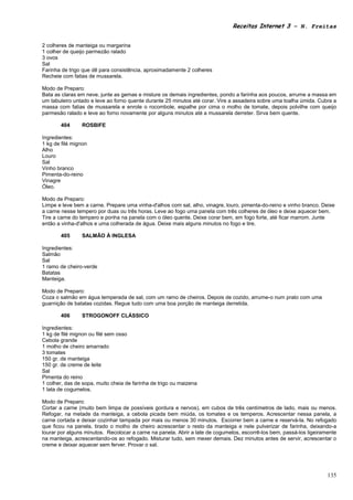 Receitas Internet 3 – N. Freitas


2 colheres de manteiga ou margarina
1 colher de queijo parmezão ralado
3 ovos
Sal
Farinha de trigo que dê para consistência, aproximadamente 2 colheres
Recheie com fatias de mussarela.

Modo de Preparo:
Bata as claras em neve, junte as gemas e misture os demais ingredientes, pondo a farinha aos poucos, arrume a massa em
um tabuleiro untado e leve ao forno quente durante 25 minutos até corar. Vire a assadeira sobre uma toalha úmida. Cubra a
massa com fatias de mussarela e enrole o rocombole, espalhe por cima o molho de tomate, depois polvilhe com queijo
parmesão ralado e leve ao forno novamente por alguns minutos até a mussarela derreter. Sirva bem quente.

       404      ROSBIFE

Ingredientes:
1 kg de filé mignon
Alho
Louro
Sal
Vinho branco
Pimenta-do-reino
Vinagre
Óleo.

Modo de Preparo:
Limpe e leve bem a carne. Prepare uma vinha-d'alhos com sal, alho, vinagre, louro, pimenta-do-reino e vinho branco. Deixe
a carne nesse tempero por duas ou três horas. Leve ao fogo uma panela com três colheres de óleo e deixe aquecer bem.
Tire a carne do tempero e ponha na panela com o óleo quente. Deixe corar bem, em fogo forte, até ficar marrom. Junte
então a vinha-d'alhos e uma colherada de água. Deixe mais alguns minutos no fogo e tire.

       405      SALMÃO À INGLESA

Ingredientes:
Salmão
Sal
1 ramo de cheiro-verde
Batatas
Manteiga.

Modo de Preparo:
Coza o salmão em água temperada de sal, com um ramo de cheiros. Depois de cozido, arrume-o num prato com uma
guarnição de batatas cozidas. Regue tudo com uma boa porção de manteiga derretida.

       406      STROGONOFF CLÁSSICO

Ingredientes:
1 kg de filé mignon ou filé sem osso
Cebola grande
1 molho de cheiro amarrado
3 tomates
150 gr. de manteiga
150 gr. de creme de leite
Sal
Pimenta do reino
1 colher, das de sopa, muito cheia de farinha de trigo ou maizena
1 lata de cogumelos.

Modo de Preparo:
Cortar a carne (muito bem limpa de possíveis gordura e nervos), em cubos de três centímetros de lado, mais ou menos.
Refogar, na metade da manteiga, a cebola picada bem miúda, os tomates e os temperos. Acrescentar nessa panela, a
carne cortada e deixar cozinhar tampada por mais ou menos 30 minutos. Escorrer bem a carne e reservá-la. No refogado
que ficou na panela, tirado o molho de cheiro acrescentar o resto da manteiga e nele pulverizar de farinha, deixando-a
lourar por alguns minutos. Recolocar a carne na panela. Abrir a late de cogumelos, escorrê-los bem, passá-los ligeiramente
na manteiga, acrescentando-os ao refogado. Misturar tudo, sem mexer demais. Dez minutos antes de servir, acrescentar o
creme e deixar aquecer sem ferver. Provar o sal.




                                                                                                                      135
 