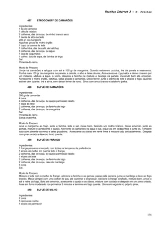 Receitas Internet 3 – N. Freitas


       407      STROGONOFF DE CAMARÕES

Ingredientes:
1 kg de camarão
1 cebola raladas
2 colheres, das de sopa, de vinho branco seco
1 dente de alho socado
200 gr. de margarina
Algumas gotas de molho inglês
1 copo de creme de leite
1 colherinha, das de café, de katchup
6 colheres, das de sopa, de água
1 lata de cogumelos
1 colher, das de sopa, de farinha de trigo
Sal
Pimenta-do-reino.

Modo de Preparo:
Limpe os camarões e refogue com sal e 100 gr de margarina. Quando estiverem cozidos, tire da panela e reserve-os.
Ponha mais 100 gr de margarina na panela, a cebola, o alho e deixe dourar. Acrescente os cogumelos e deixe corarem por
um instante. Misture a água, o vinho, dissolva a farinha na mistura e despeje na panela, mexendo bem até encorpar.
Acrescente o molho inglês, katchup, salsa picada e camarões. Deixe ferver, junte o creme de leite e abaixe o fogo. Quando
estiver bem quente, tire e sirva, sem deixar ferver de novo. Sirva com arroz branco e batatinha palha.

       408      SUFLÊ DE CAMARÕES

Ingredientes:
500 gr de camarões
4 ovos
4 colheres, das de sopa, de queijo parmesão ralado
1 copo de leite
2 colheres, das de sopa, de farinha de trigo
2 colheres, das de sopa, de margarina
Sal
Pimenta-do-reino
Salsa picadinha.

Modo de Preparo:
Leve a margarina ao fogo, junte a farinha, leite e sal, mexa bem, fazendo um molho branco. Deixe amornar, junte as
gemas, misture e acrescente o queijo. Afervente os camarões na água e sal, pique-os em pedacinhos e junte-os. Tempere
tudo com pimenta-do-reino e salsa picadinha. Acrescente as claras em neve firme e misture tudo delicadamente. Despeje
num pirex untado e leve ao forno quente.

       409      SUFLÊ DE FRANGO

Ingredientes:
1 frango pequeno ensopado com todos os temperos da preferência
1 xícara do molho em que foi feito o frango
2 colheres, das de sopa, de queijo parmesão ralado
1 xícara de leite
2 colheres, das de sopa, de farinha de trigo
2 colheres, das de sopa, rasa de manteiga
5 ovos
Sal.

Modo de Preparo:
Misture o leite com o molho de frango, adicione a farinha e as gemas, passe pela peneira, junte a manteiga e leve ao fogo
brando. Mexa sempre com uma colher de pau até cozinhar e engrossar. Adicione o frango desfiado, misture bem, prove o
sal e retire do fogo. Bata até amornar, acrescente o queijo e as claras, misture com cuidado e despeje em um pirex untado.
Asse em forno moderado nos primeiros 5 minutos e termine em fogo quente. Sirva em seguida no próprio pirex.

       410      SUFLÊ DE MILHO

Ingredientes:
2 ovos
5 cenouras cozida
1 xícara de parmezon



                                                                                                                      136
 