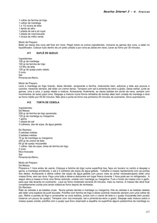 Receitas Internet 3 – N. Freitas


1 colher de farinha de trigo
1 colher de manteiga
1 e 1/2 xícara de leite
1 dente de alho
1 pitada de sal e pó royal
1 pitada de nosmoscada
1 xícara de milho verde.

Modo de Preparo:
Bater as claras dos ovos até ficar em neve. Pegar todos os outros ingredientes, inclusive as gemas dos ovos, e bater no
liquidificador. Colocar tudo dentro de um piréx untado e por cima as claras em neve. Levar ao forno por 30 minutos.

        411      SUFLÊ DE QUEIJO

Ingredientes:
100 gr de manteiga
100 gr de farinha de trigo
1/2 litro de leite
150 gr de queijo prato ralado
5 ovos
Sal
Pimenta-do-Reino.

Modo de Preparo:
Leve a manteiga ao fogo brando, deixe derreter, acrescente a farinha, misturando bem, adicione o leite aos poucos e
cozinhe, mexendo sempre, até obter um creme denso. Tempere com sal e pimenta-do-reino a gosto. Deixe esfriar, junte as
gemas, uma a uma, o queijo ralado e misture. Acrescente, finalmente, as claras batidas em ponto de neve, sempre com
movimentos de baixo para cima. Despeje a mistura numa forma refratária de bordas altas bem untada de manteiga e leve
ao forno médio por 45-50 minutos. Não abra a porta do forno nos primeiros 20 minutos de cozimento. Sirva quentíssimo.

        412      TORTA DE CEBOLA

Ingredientes:
Da Massa:
200 gr de farinha de trigo peneirada
125 gr de manteiga ou margarina
1 gema
1 pitada de sal
3 colheres, das de sopa, de água gelada.

Do Recheio:
5 cebolas médias
2 batatas médias
70 gr de manteiga ou margarina
200 gr de creme de leite
60 gr de queijo mozzarella
1 colher, das de sopa, cheia de farinha de trigo
2 ovos
Noz-moscada
Sal
Pimenta-do-Reino.

Modo de Preparo:
Da Massa:
Prepare-a 1 hora antes de usá-la. Coloque a farinha de trigo numa superfície lisa, faça um buraco no centro e despeje a
gema, a manteiga amolecida, o sal e 2 colheres (de sopa) de água gelada. Trabalhe a massa rapidamente com as pontas
dos dedos. Acrescente a última colher (de sopa) de água gelada (um pouco mais se achar necessário)para obter uma
massa firme, sem ser dura. Faça uma bola e deixe-a descansar em lugar fresco durante 1 hora pode ser no refrigerador. A
seguir abra a massa e forre uma fôrma redonda, untada com manteiga ou margarina. Fure o fundo da massa com o garfo,
para que não levante no cozimento. Leve ao forno moderado durante 20 minutos, mais ou menos. A massa não deve ficar
completamente cozida pois ainda voltará ao forno depois de recheada.
Do Recheio:
Rale as cebolas e as batatas cruas. Numa panela derreta a manteiga ou margarina, frite as cebolas e as batatas raladas
até obter uma espécie de purê dourado. Polvilhe com farinha de trigo e deixe cozinhar mexendo sempre com uma colher de
pau. Retire a panela do fogo e acrescente os ovos batidos, juntos com o creme de leite e o queijo mozzarella bem picado
(reserve um pouco do queijo). Tempere com noz-moscada, sal e pimenta-do-reino a gosto. Despeje esta mistura sobre a
massa quase cozida, polvilhe com o queijo que ficou reservado e espalhe na superfície alguns pedacinhos de manteiga ou



                                                                                                                   137
 