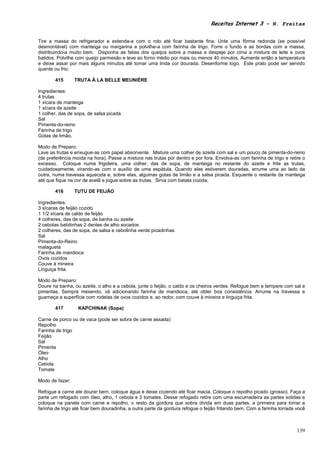 Receitas Internet 3 – N. Freitas


Tire a massa do refrigerador e estenda-a com o rolo até ficar bastante fina. Unte uma fôrma redonda (se possível
desmontável) com manteiga ou margarina e polvilhe-a com farinha de trigo. Forre o fundo e as bordas com a massa,
distribuindo-a muito bem. Disponha as fatias dos queijos sobre a massa e despeje por cima a mistura de leite e ovos
batidos. Polvilhe com queijo parmesão e leve ao forno médio por mais ou menos 40 minutos. Aumente então a temperatura
e deixe assar por mais alguns minutos até tomar uma linda cor dourada. Desenforme logo. Este prato pode ser servido
quente ou frio.

        415      TRUTA À LA BELLE MEUNIÈRE

Ingredientes:
4 trutas
1 xícara de manteiga
1 xícara de azeite
1 colher, das de sopa, de salsa picada
Sal
Pimenta-do-reino
Farinha de trigo
Gotas de limão.

Modo de Preparo:
Lave as trutas e enxugue-as com papel absorvente. Misture uma colher de azeite com sal e um pouco de pimenta-do-reino
(de preferência moída na hora). Passe a mistura nas trutas por dentro e por fora. Envolva-as com farinha de trigo e retire o
excesso. Coloque numa frigideira, uma colher, das de sopa, de manteiga no restante do azeite e frite as trutas,
cuidadosamente, virando-as com o auxílio de uma espátula. Quando elas estiverem douradas, arrume uma ao lado da
outra, numa travessa aquecida e, sobre elas, algumas gotas de limão e a salsa picada. Esquente o restante da manteiga
até que fique na cor de avelã e jogue sobre as trutas. Sirva com batata cozida.

        416      TUTU DE FEIJÃO

Ingredientes:
3 xícaras de feijão cozido
1 1/2 xícara de caldo de feijão
4 colheres, das de sopa, de banha ou azeite
2 cebolas batidinhas 2 dentes de alho socados
2 colheres, das de sopa, de salsa e cebolinha verde picadinhas
Sal
Pimenta-do-Reino
malagueta
Farinha de mandioca
Ovos cozidos
Couve à mineira
Linguiça frita.

Modo de Preparo:
Doure na banha, ou azeite, o alho e a cebola, junte o feijão, o caldo e os cheiros verdes. Refogue bem e tempere com sal e
pimentas. Sempre mexendo, vá adicionando farinha de mandioca, até obter boa consistência. Arrume na travessa e
guarneça a superfície com rodelas de ovos cozidos e, ao redor, com couve à mineira e linguiça frita.

        417       KAPCHINAK (Sopa)

Carne de porco ou de vaca (pode ser sobra de carne assada)
Repolho
Farinha de trigo
Feijão
Sal
Pimenta
Óleo
Alho
Cebola
Tomate

Modo de fazer:

Refogue a carne ate dourar bem, coloque água e deixe cozendo até ficar macia. Coloque o repolho picado (grosso). Faça a
parte um refogado com óleo, alho, 1 cebola e 2 tomates. Desse refogado retire com uma escumadeira as partes solidas e
coloque na panela com carne e repolho, o resto da gordura que sobra divida em duas partes, a primeira para torrar a
farinha de trigo até ficar bem douradinha, a outra parte da gordura refogue o feijão fritando bem. Com a farinha torrada você



                                                                                                                         139
 