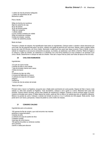 Receitas Internet 3 – N. Freitas


1 colher de chá de pimenta malagueta
1 colher de sobremesa de sal
Barbante e palito

Para a farofa:

500gr de farinha de mandioca
50gr de castanha de caju
50 gr de passas
30 gr de ameixa pretas
100gr de margarina
1 cebola ralada
2 ovos cozidos cortados em rodela
200gr de azeitonas cortadas
miúdos de chester, cozidos
1 molho de cebolinha picada.

Modo de fazer:

Tempere o chester de véspera. No liqüidificador bata todos os ingredientes. Coloque sobre o chester e deixe descansar por
uma noite. No dia seguinte ele pode ir ao forno, coberto com papel de alumínio por uma hora. Depois, retire o papel e deixe
dourar por mais 20 minutos, em forno médio. Aproveite o caldo que ficou para usar daqui a pouco. Para a farofa: doure a
cebola na margarina e aos poucos acrescente as passas, os miúdos, as azeitonas e por último a farinha. Retire do fogão e
aí coloque o caldo do chester, as castanhas e a cebolinha. Em uma forma distribua os ovos cortados e as ameixas e por
cima a farofa. Desenforme e coloque ao lado do chester. Para dar o toque final ao prato use frutas da época e fios de ovos.

        20       CHILI DOS RAIMUNDOS

Ingredientes:

1/2 quilo de carne moída
2 dentes de alho e uma cebola
1 lata de tomates inteiros sem casca
3 fatias de bacon
sal
4 colheres de óleo de milho
2 xícaras de feijão-jalo ou branco
3 colheres de sopa de chili pepper
orégano
manjerona
1 xícara de chá de extrato de tomate

Modo de Fazer:

Primeiro bote o bacon na frigideira, enquanto isso o feijão está cozinhando em outra panela. Depois de fritar o bacon, bote
cebola e o alho bem picados na frigideira. Tudo douradinho, coloque o sal a gosto e a carne. Mexendo bem para não
embolar. Quanto estiver dourada, ponha duas pitadas de manjerona e orégano. Quando a carne começar pegar no fundo,
misture os tomates sem casca. O feijão depois de cozido, pode ser frito no alho e na cebola para dar um gostinho diferente.
Misture na panela da carne. Coloque o extrato de tomate na carne e 2 ou 3 colheres de chili pepper. Está pronto. Você
pode servir com tacos, panquecas, massa de pastel ou como molho de massas.



        21       CONGRIO CHILENO

Ingredientes para uma pessoa:

150 gramas de file de congrio, que você encontra nas maiores
peixarias e supermercados...
3 dentes de alho
2 colheres de sopa de azeite de oliva
2 batatas cozidas
meia taça de vinho branco
100 gramas de picles ou verduras cozidas
sal e pimenta
coentro e salsa para decorar




                                                                                                                        14
 