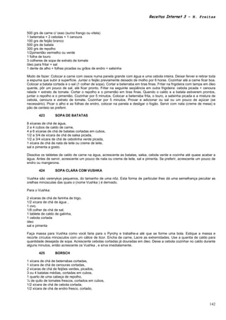 Receitas Internet 3 – N. Freitas



500 grs de carne c/ osso (suíno frango ou vitela)
1 beterraba + 2 cebolas + 1 cenoura
100 grs de feijão branco
500 grs de batata
300 grs de repolho
1/2pimentão vermelho ou verde
1 folha de louro
3 colheres de sopa de extrato de tomate
óleo para fritar + sal
1 dente de alho + folhas picadas ou grãos de endro + salsinha

Modo de fazer: Colocar a carne com ossos numa panela grande com água e uma cebola inteira. Deixar ferver e retirar toda
a espuma que subir à superfície. Juntar o feijão previamente deixado de molho por 6 horas. Cozinhar até a carne ficar boa.
Colocar a batata cortada e o sal (1 colher de sopa). Cortar a beterraba em tiras finas. Fritar na frigideira com tampa em óleo
quente, pôr um pouco de sal, até ficar pronto. Fritar na seguinte seqüência em outra frigideira: cebola picada + cenoura
ralada + extrato de tomate. Cortar o repolho e o pimentão em tiras finas. Quando o caldo e a batata estiverem prontos,
juntar o repolho e o pimentão. Cozinhar por 5 minutos. Colocar a beterraba frita, o louro, a salsinha picada e a mistura de
cebola, cenoura e extrato de tomate. Cozinhar por 5 minutos. Provar e adicionar ou sal ou um pouco de açúcar (se
necessário). Picar o alho e as folhas de endro, colocar na panela e desligar o fogão. Servir com nata (creme de mesa) e
pão de centeio se preferir.

        423        SOPA DE BATATAS

8 xícaras de chá de água,
2 a 4 cubos de caldo de carne,
4 a 6 xícaras de chá de batatas cortadas em cubos,
1/2 a 3/4 de xícara de chá de salsa picada,
1/2 a 3/4 xícara de chá de cebolinha verde picada,
1 xícara de chá de nata de leite ou creme de leite,
sal e pimenta a gosto.

Dissolva os tabletes de caldo de carne na água, acrescente as batatas, salsa, cebola verde e cozinhe até quase acabar a
água. Antes de servir, acrescente um pouco de nata ou creme de leite, sal e pimenta. Se preferir, acrescente um pouco de
endro ou mangerona.

        424        SOPA CLARA COM VUSHKA

Vushka são varenykys pequenos, do tamanho de uma nôz. Esta forma de particular lhes dá uma semelhança peculiar as
orelhas minúsculas das quais o (nome Vushka ) é derivado.

Para o Vushka:

2 xícaras de chá de farinha de trigo,
1/2 xícara de chá de água ,
1 ovo,
1/8 colher de chá de sal,
1 tablete de caldo de galinha,
1 cebola cortada
óleo
sal e pimenta

Faça massa para Vushka como você faria para o Pyrohy e trabalhe-a até que se forme uma bola. Estique a massa e
recorte círculos minúsculos com um cálice de licor. Encha de carne, Lacre as extremidades. Use a quantia de caldo para
quantidade desejada de sopa. Acrescente cebolas cortadas já douradas em óleo. Deixe a cebola cozinhar no caldo durante
alguns minutos, então acrescente os Vushka , e sirva imediatamente.

        425        BORSCH

1 xícara de chá de beterrabas cortadas,
1 xícara de chá de cenouras cortadas,
2 xícaras de chá de feijões verdes, picados,
3 ou 4 batatas médias, cortadas em cubos,
1 quarto de uma cabeça de repolho,
¼ de quilo de tomates frescos, cortados em cubos,
1/2 xícara de chá de cebola cortada,
1/2 xícara de chá de endro fresco, cortado,



                                                                                                                          142
 