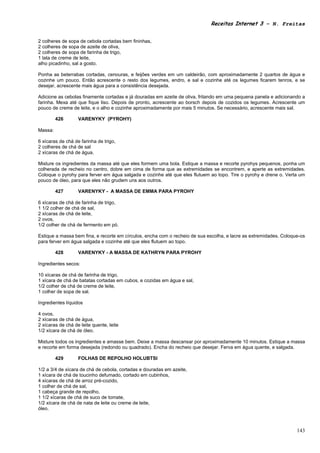 Receitas Internet 3 – N. Freitas


2 colheres de sopa de cebola cortadas bem fininhas,
2 colheres de sopa de azeite de oliva,
2 colheres de sopa de farinha de trigo,
1 lata de creme de leite,
alho picadinho, sal a gosto.

Ponha as beterrabas cortadas, cenouras, e feijões verdes em um caldeirão, com aproximadamente 2 quartos de água e
cozinhe um pouco. Então acrescente o resto dos legumes, endro, e sal e cozinhe até os legumes ficarem tenros, e se
desejar, acrescente mais água para a consistência desejada.

Adicione as cebolas finamente cortadas e já douradas em azeite de oliva, fritando em uma pequena panela e adicionando a
farinha. Mexa até que fique liso. Depois de pronto, acrescente ao borsch depois de cozidos os legumes. Acrescente um
pouco de creme de leite, e o alho e cozinhe aproximadamente por mais 5 minutos. Se necessário, acrescente mais sal.

         426       VARENYKY (PYROHY)

Massa:

6 xícaras de chá de farinha de trigo,
2 colheres de chá de sal
2 xícaras de chá de água.

Misture os ingredientes da massa até que eles formem uma bola. Estique a massa e recorte pyrohys pequenos, ponha um
colherada de recheio no centro, dobre em cima de forma que as extremidades se encontrem, e aperte as extremidades.
Coloque o pyrohy para ferver em água salgada e cozinhe até que eles flutuem ao topo. Tire o pyrohy e drene o. Verta um
pouco de óleo, para que eles não grudem uns aos outros.

         427       VARENYKY - A MASSA DE EMMA PARA PYROHY

6 xícaras de chá de farinha de trigo,
1 1/2 colher de chá de sal,
2 xícaras de chá de leite,
2 ovos,
1/2 colher de chá de fermento em pó.

Estique a massa bem fina, e recorte em círculos, encha com o recheio de sua escolha, e lacre as extremidades. Coloque-os
para ferver em água salgada e cozinhe até que eles flutuem ao topo.

         428       VARENYKY - A MASSA DE KATHRYN PARA PYROHY

Ingredientes secos:

10 xícaras de chá de farinha de trigo,
1 xícara de chá de batatas cortadas em cubos, e cozidas em água e sal,
1/2 colher de chá de creme de leite,
1 colher de sopa de sal.

Ingredientes líquidos

4 ovos,
2 xícaras de chá de água,
2 xícaras de chá de leite quente, leite
1/2 xícara de chá de óleo.

Misture todos os ingredientes e amasse bem. Deixe a massa descansar por aproximadamente 10 minutos. Estique a massa
e recorte em forma desejada (redondo ou quadrado). Encha do recheio que desejar. Ferva em água quente, e salgada.

         429       FOLHAS DE REPOLHO HOLUBTSI

1/2 a 3/4 de xícara de chá de cebola, cortadas e douradas em azeite,
1 xícara de chá de toucinho defumado, cortado em cubinhos,
4 xícaras de chá de arroz pré-cozido,
1 colher de chá de sal,
1 cabeça grande de repolho,
1 1/2 xícaras de chá de suco de tomate,
1/2 xícara de chá de nata de leite ou creme de leite,
óleo.



                                                                                                                    143
 