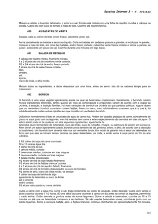 Receitas Internet 3 – N. Freitas



Misture a cebola, o toucinho defumado, o arroz e o sal. Enrole esta mistura em uma folha de repolho murcha e coloque na
panela. Cubra isto com suco de tomate e nata do leite. Cozinhe até ficarem tenros.

        430        AS BATATAS DE MARTA

Batatas, nata ou creme de leite, endro fresco, cebolinha verde, sal .

Ferva parcialmente as batatas e escorra o líquido. Corte as batatas em pedaços grossos e grandes, e recoloque na panela..
Coloque a nata do leite, em cima das batatas, endro fresco cortado, cebolinha verde fresca cortada e tampe a panela, se
quiser, acrescente um pouco de sal. Cozinhe durante uns minutos em fogo baixo.

        431        SALADA DE REPOLHO

1 cabeça de repolho média, finamente corada,
1 a 2 xícaras de chá de cebolinha verde cortada,
1/2 a 3/4 xícara de chá de endro fresco cortado,
1 xícara de chá de salsa fresca cortada,
óleo,
vinagre,
sal ,
açúcar,
cravo-da-índia, e alho moído.

Misture todos os ingredientes, e deixe descansar por uma hora, antes de servir. Isto dá os sabores tempo para se
misturarem.

        432        BORSCH

O Borshch é uma sopa vegetal ligeiramente azeda na qual as beterrabas predominam. Geralmente, o borshch contém
muitos ingredientes diferentes, tantos quanto 20, mas as combinações e proporções variam de acordo com a região da
Ucrânia, a estação, e tradição familiar. Há mais variações de borshch na Ucrânia do que partidos políticos. Alguns dizem
que um verdadeiro borshch ucraniano contém feijões, fresco ou seco, mas individualismo ucraniano que é o que é, há
indubitavelmente muitas outras opiniões em que constitui um verdadeiro borshch.

O Borshch normalmente é feito de uma base de ação de carne rica. Podem ser cozidos pedaços de carne, normalmente de
porco na sopa junto com os legumes, mas há versões sem carne e estes especialmente são servidos em dias de jejum. O
sabor azedo pode vir de qualquer um dos seguintes ingredientes: aguardente de
beterraba (suco fermentado de beterraba), suco de limão, suco de ruibarbo, vinagre, ou salmoura de pepino em conserva.
Além de ter um sabor ligeiramente azedo, borshch prova também de sal, pimenta, endro, e alho, de acordo com a discrição
do cozinheiro. Um borshch bom deveria reter sua cor vermelha funda. Um modo de garantir isto é assar as beterrabas no
forno até que eles se tornem tenras, remova as peles deles/delas, as corte, e então some à sopa perto do fim da arte
culinária.

1 1/2 colher de sopa de carne com osso
10 a 12 xícaras água fria
1 colher de chá de sal
1 cebola média, cortada
2 beterrabas médias, cortadas em tiras magras
1 cenoura média, cortada em tiras magras
1 batata média, descascada,
1/2 xícara de chá de aipo fatiado finamente
1/2 xícara de chá de feijões brancos cozidos
2 a 3 xícaras de chá de repolho fatiado finamente
3/4 xícara de chá de tomates descascados ou suco de tomates
1/2 dente de alho, cravo-da-índia moído, se desejar
1 colher de sopa de farinha de trigo
aguardente de beterraba ou suco de limão
sal e pimenta
endro cortado
1/2 xícara nata azeda ou creme de leite

Cubra a carne com a água fria, some o sal, traga lentamente ao ponto de ebulição, então desnate. Cubra com tampa e
deixe cozinhar durante 1 1/2 horas. (É uma idéia boa para cozinhar a carne um dia antes de somar os legumes, permitindo
o caldo esfriar. Então desnate a gordura antes de somar legumes). Some a cebola e beterrabas; cozinhe de 10 a 15
minutos ou até que as beterrabas comecem a se desfazer. Se são usadas beterrabas novas, cozinhe-as junto com os
outros legumes. Some a cenoura, batata, aipo, e feijões brancos; continue cozinhando por aproximadamente 10 minutos,



                                                                                                                     144
 