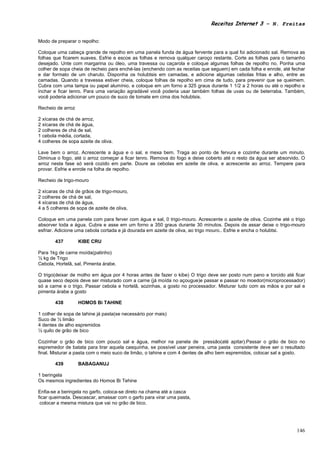 Receitas Internet 3 – N. Freitas


Modo de preparar o repolho:

Coloque uma cabeça grande de repolho em uma panela funda de água fervente para a qual foi adicionado sal. Remova as
folhas que ficarem suaves. Esfrie e escoe as folhas e remova qualquer caroço restante. Corte as folhas para o tamanho
desejado. Unte com margarina ou óleo, uma travessa ou caçarola e coloque algumas folhas de repolho no. Ponha uma
colher de sopa cheia de recheio para enché-las (enchendo com as receitas que seguem) em cada folha e enrole, até fechar
e dar formato de um charuto. Disponha os holubtsis em camadas, e adicione algumas cebolas fritas e alho, entre as
camadas. Quando a travessa estiver cheia, coloque folhas de repolho em cima de tudo, para prevenir que se queimem.
Cubra com uma tampa ou papel alumínio, e coloque em um forno a 325 graus durante 1 1/2 a 2 horas ou até o repolho e
inchar e ficar tenro. Para uma variação agradável você poderia usar também folhas de uvas ou de beterraba. Também,
você poderia adicionar um pouco de suco de tomate em cima dos holubtsis.

Recheio de arroz

2 xícaras de chá de arroz,
2 xícaras de chá de água,
2 colheres de chá de sal,
1 cebola média, cortada,
4 colheres de sopa azeite de oliva.

Lave bem o arroz. Acrescente a água e o sal, e mexa bem. Traga ao ponto de fervura e cozinhe durante um minuto.
Diminua o fogo, até o arroz começar a ficar tenro. Remova do fogo e deixe coberto até o resto da água ser absorvido. O
arroz nesta fase só será cozido em parte. Doure as cebolas em azeite de oliva, e acrescente ao arroz. Tempere para
provar. Esfrie e enrole na folha de repolho.

Recheio de trigo-mouro

2 xícaras de chá de grãos de trigo-mouro,
2 colheres de chá de sal,
4 xícaras de chá de água,
4 a 5 colheres de sopa de azeite de oliva,

Coloque em uma panela com para ferver com água e sal, 0 trigo-mouro. Acrescente o azeite de oliva. Cozinhe até o trigo
absorver toda a água. Cubra e asse em um forno a 350 graus durante 30 minutos. Depois de assar deixe o trigo-mouro
esfriar. Adicione uma cebola cortada e já dourada em azeite de oliva, ao trigo mouro.. Esfrie e encha o holubtsi.

        437        KIBE CRU

Para 1kg de carne moída(patinho)
½ kg de Trigo
Cebola, Hortelã, sal, Pimenta árabe.

O trigo(deixar de molho em água por 4 horas antes de fazer o kibe) O trigo deve ser posto num pano e torcido até ficar
quase seco depois deve ser misturado com a carne (já moída no açougue)e passar e passar no moedor(microprocessador)
só a carne e o trigo. Passar cebola e hortelã, sozinhas, a gosto no processador. Misturar tudo com as mãos e por sal e
pimenta árabe a gosto

        438        HOMOS Bi TAHINE

1 colher de sopa de tahine já pasta(se necessário por mais)
Suco de ½ limão
4 dentes de alho espremidos
½ quilo de grão de bico

Cozinhar o grão de bico com pouco sal e água, melhor na panela de pressão(até apitar).Passar o grão de bico no
espremedor de batata para tirar aquela casquinha, se possível usar peneira, uma pasta consistente deve ser o resultado
final. Misturar a pasta com o meio suco de limão, o tahine e com 4 dentes de alho bem espremidos, colocar sal a gosto.

        439        BABAGANUJ

1 beringela
Os mesmos ingredientes do Homos Bi Tehine

Enfia-se a beringela no garfo, coloca-se direto na chama até a casca
ficar queimada. Descascar, amassar com o garfo para virar uma pasta,
 colocar a mesma mistura que vai no grão de bico.




                                                                                                                   146
 