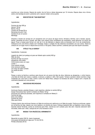Receitas Internet 3 – N. Freitas


cozinhar por vinte minutos. Depois de cozido, tire do forno e deixe descansar por 10 minutos. Depois disso vire a forma
sobre uma bandeja de servir, pulverize com o açúcar cristal e sirva quente.

       444        BISCOITOS DE "SAN MARTINO"


Ingredientes:

Farinha de trigo 500 gr
Açúcar 150 gr
Banha 150 gr
Levedo de cerveja 50 gr
Sementes de anis 15 gr
Canela em pó um pouco
Manteiga

Dissolva o levedo de cerveja em um recipiente com um pouco de água morna. Amasse a farinha, com o levedo, açúcar,
banha, sementes de anis e canela, até obter uma massa muito consistente (se necessário, pode adicionar um pouco de
água). Puxe a massa para formar um rolo de 3 cm de diâmetro e depois corte os biscoitos com 8 cm de comprimento.
Coloque-os em uma forma untada com manteiga, tendo o cuidado de não deixá-los encostados uns nos outros. Deixe-os
crescer em um lugar morno e depois leve ao forno a 150 graus. Deixe cozinhar, cuidando para que não fiquem dourados.

       445        VITELO "ALLA SARDA"

Ingredientes: 4 pessoas

Lagarto de vitelo (um pedaço só para ser fatiado após cozido) 600 gr
Óleo de oliva
Farinha de trigo um pouco
Alcaparras uma colher
Vinho branco seco um copo
Limão 1
Uma cebola cortada
Uma cenoura cortada
Um maço de salsa cortada
Um dente de alho.
Sal

Passe a carne na farinha e ponha-a para dourar em um pouco de óleo de oliva. Adicione as alcaparras, o vinho branco,
uma fatia de limão sem casca, a cebola, a cenoura, a salsa e o alho. Sal a gosto. Tampe a panela e deixe cozinhar a fogo
moderado por uma hora e meia. Corte a carne em fatias finas, coloque na travessa de servir e regue com o líquido do
cozimento passado em uma peneira.

       446        ANCHOVAS RECHEADAS

Ingredientes

Anchovas frescas, graúdas (limpas, e sem espinhos, abertas no ventre) 800 gr
Queijo fresco(doce tipo 'sardo") cortados em filetes 130 gr
Anchovas em salmoura (lavadas, sem espinhos e cortadas em filetes) 5
Farinha de trigo
Dois ovos batidos
Farinha de rosca
Óleo para fritura

Coloque dentro das anchovas frescas um filete de anchova em salmoura e um filete de queijo. Feche as anchovas, passe-
as na farinha de trigo, depois nos ovos batidos e na farinha de rosca. Coloque bastante óleo na frigideira e leve ao fogo.
Quando estiver fervendo, ponha as anchovas para fritar, virando-as com cuidado para não abrir. Quando estiverem bem
douradas, deixe sair o óleo, coloque-as em uma travessa e sirva.

       447        MASSA "CHI VRUÒCCOLI ARRIMINATA"

Ingredientes:

Macarrão (a gosto) 350 Gr. (para 4 pessoas)
Uva passa (amolecida em água por 15 min) 50 Gr.
Pinhão (triturado) 50 Gr.



                                                                                                                      148
 