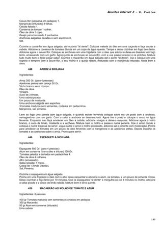 Receitas Internet 3 – N. Freitas


Couve-flor (pequena em pedaços) 1.
Manjericão (triturado) 4 folhas.
Cebola fatiada 1.
Conserva de tomate 1 colher.
Óleo de oliva 1 copo.
Queijo pecorino ralado 2 punhados.
Anchovas salgadas, lavadas e sem espinhos 3.
Sal.

Cozinhe a couve-flor em água salgada, até o ponto "al dente". Coloque metade do óleo em uma caçarola e faça dourar a
cebola. Adicione a conserva de tomates diluída em um copo de água quente. Tampe e deixe cozinhar em fogo bem lento.
Adicione agora o couve flor. Coloque as anchovas em uma frigideira com o óleo que sobrou e deixe-as dissolver em fogo
lento, amassando com um garfo. Agora junte as anchovas ao couve-flor, com a uva passa (enxuta) e os pinhões. Misture
tudo muito bem e deixe pegar sabor. Cozinhe o macarrão em água salgada até o ponto "al dente", coe e coloque em uma
sopeira e tempere com a couve-flor, o seu molho e o queijo ralado, misturado com o manjericão triturado. Mexa bem e
sirva.

        448        ARROZ À SICILIANA

Ingredientes:

Arroz 300 Gr. (para 4 pessoas)
Azeitonas pretas sem caroço 50 Gr.
Vinho branco seco ½ copo.
Óleo de oliva.
Vinagre.
Suco de 3 limões.
Uma cebola picada.
Um pouco de mostarda.
Uma anchova salgada sem espinhos.
3 tomates maduros sem sementes, cortados em pedacinhos.
Manjerona, sal, pimenta.

Leve ao fogo uma panela com água salgada, e quando estiver fervendo coloque sobre ela um prato com a anchova,
esmagando-a com um garfo. Com o calor a anchova se desmanchará. Agora tire o prato e coloque o arroz na água
fervente. Enquanto isso faça amolecer em óleo a cebola, adicione vinagre e deixe-o evaporar. Adicione agora o vinho
branco, o suco de limão, mostarda e a anchova. Misture bem o molho e passe-o numa peneira. Coe o arroz cozido e
coloque-o numa travessa de servir. Jogue sobre o arroz o molho preparado, adicione sal e pimenta com moderação. Ponha
para amolecer os tomates em um pouco de óleo fervendo com a mangerona e as azeitonas pretas. Depois espalhe os
tomates e as azeitonas sobre o arroz. Pronto para servir.

        449        ESPAGUETI À SICILIANA

Ingredientes:

Espaguete 500 Gr. (para 4 pessoas)
Atum em conserva (tirar o óleo e triturar) 100 Gr.
Tomates pelados e cortados em pedacinhos 4.
Óleo de oliva 4 colheres.
Alho (amassado).
Salsa (picada) 1 maço.
Casca de ½ limão (ralada).
Sal, Pimenta.

Cozinhe o espaguete em água salgada.
Ponha em uma frigideira o óleo com o alho deixe esquentar e adicione o atum, os tomates, e um pouco de pimenta moída.
Deixe cozinhar a fogo lento por 10 minutos. Coe os espaguetes "al dente" e mergulhe-os por 4 minutos no molho, adicione
a salsa picada e a casca de limão ralada. Misture bem e sirva quente.

        450        MACARRÃO AO MOLHO DE TOMATE E ATUM

Ingredientes: 4 pessoas

400 gr Tomates maduros sem sementes e cortados em pedaços
350 gr Macarrão
50 gr Atum em conserva (triturado)
Uma cebola



                                                                                                                   149
 