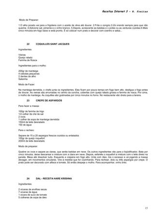 Receitas Internet 3 – N. Freitas


Modo de Preparar:

1.O alho picado vai para a frigideira com o azeite de oliva até dourar. 2.Frite o congrio.3.Vá virando sempre para que não
queime. 4.Adicione sal, pimenta e o vinho branco. 5.Depois, acrescente as batatas e o picles ou as verduras cozidas.6.Mais
cinco minutos em fogo baixo e está pronto. É só colocar num prato e decorar com coentro e salsa...




       22         COQUILLES SAINT JACQUES

Ingredientes:

Vieiras
Queijo ralado
Farinha de Rosca

Ingredientes para o molho:

200gr de manteiga
4 cebolas pequenas
2 dentes de alho
Salsinha

Modo de Fazer:

Na manteiga derretida, o chefe junta os ingredientes. Eles ficam por pouco tempo em fogo bem alto. desligue o fogo antes
de dourar. As vieiras são arrumadas no centro da concha, cobertas com queijo ralado grosso e farinha de rosca. Por cima,
o molho de manteiga. As coquilles são gratinadas por cinco minutos no forno. No restaurante vão direto para a lareira.

       23         CREPE DE ASPARGOS

Para fazer a massa:

100gr de farinha de trigo
1/2 colher de chá de sal
2 ovos
1 colher de sopa de manteiga derretida
150ml de leite desnatado
150 de água

Para o recheio:

Separe de 15 a 20 aspargos frescos cozidos ou enlatados
100gr de queijo roquefort
200ml de leite desnatado

Modo de preparar:

Quebre os ovos e separe as claras, que serão batidas em neve. Os outros ingredientes vão para o liqüidificador. Bata por
cinco minutos, deixe descansar e misture com a clara em neve. Depois, esfarele o roquefort e misture com o leite direto na
panela. Mexa até dissolver tudo. Esquente a crepeira em fogo alto. Unte com óleo, tire o excesso e vá jogando a massa
devagar, em movimentos circulares. Vire à medida que for cozinhando. Para rechear, dois ou três aspargos por crepe. O
prato pode ser decorado com alface e tomate. Só então despeje o molho. Para acompanhar, vinho tinto.




       24         DAL - RECEITA HARE KRISHNA

Ingredientes:

2 xícaras de ervilhas secas
7 xícaras de água
1 xícara de suco de tomate
5 colheres de sopa de óleo



                                                                                                                       15
 
