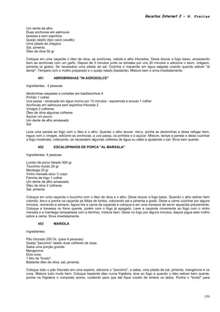 Receitas Internet 3 – N. Freitas


Um dente de alho
Duas anchovas em salmoura
lavadas e sem espinhos
Queijo ralado (tipo cacio cavallo)
Uma pitada de orégano
Sal, pimenta
Óleo de oliva 50 gr

Coloque em uma caçarola o óleo de oliva, as anchovas, cebola e alho triturados. Deixe dourar a fogo baixo, amassando
bem as anchovas com um garfo. Depois de 5 minutos junte os tomates por uns 20 minutos e adicione o atum, orégano,
pimenta (a gosto). Se necessário uma pitada de sal. Cozinhe o macarrão em água salgada coando quando estiver "al
dente". Tempere com o molho preparado e o queijo ralado (bastante). Misture bem e sirva imediatamente.

        451        ABROBRINHAS "IN AGRODOLCE"

Ingredientes : 4 pessoas

Abobrinhas raspadas e cortadas em bastõezinhos 4
Pinhão 1 colher
Uva passa - amaciada em água morna por 15 minutos - espremida e enxuta 1 colher
Anchovas em salmoura sem espinhos triturada 2
Vinagre 2 colheres
Óleo de oliva algumas colheres
Açúcar um pouco
Um dente de alho amassado
Sal

Leve uma panela ao fogo com o óleo e o alho. Quando o alho dourar, tire-o, ponha as abobrinhas e deixe refogar bem,
regue com o vinagre, adicione as anchovas, a uva passa, os pinhões e o açúcar. Misture, tampe a panela e deixe cozinhar
a fogo moderado, colocando, se necessário algumas colheres de água ou caldo e ajustando o sal. Sirva bem quente.

        452        ESCALOPINHOS DE PORCA "AL MARSALA"

Ingredientes: 4 pessoas

Lombo de porco fatiado 500 gr
Toucinho moído 20 gr
Manteiga 20 gr
Vinho marsala seco ½ copo
Farinha de trigo 1 colher
Um dente de alho amassado
Óleo de oliva 2 colheres
Sal, pimenta

Coloque em uma caçarola o toucinho com o óleo de oliva e o alho. Deixe dourar a fogo baixo. Quando o alho estiver bem
colorido, tire-o e ponha na caçarola as fatias de lombo, colocando sal e pimenta a gosto. Deixe a carne cozinhar por alguns
minutos, revirando-a sempre. Agora tire a carne da caçarola e coloque-a em uma travessa de servir aquecida previamente.
Coloque a travessa no forno quente, porém com o fogo já apagado. Leve a caçarola novamente ao fogo com o vinho
marsala e a manteiga (empastada com a farinha), misture bem. Deixe no fogo por alguns minutos, depois jogue este molho
sobre a carne. Sirva imediatamente.

        453        MARIOLA

Ingredientes:

Pão triturado 200 Gr. (para 4 pessoas)
Queijo "pecorino" ralado duas colheres de sopa.
Salsa uma porção grande.
Mangerona.
Dois ovos.
1 litro de "brodo".
Bastante óleo de oliva, sal, pimenta.

Coloque todo o pão triturado em uma sopeira, adicione o "pecorino", a salsa, uma pitada de sal, pimenta, mangerona e os
ovos. Misture tudo muito bem. Coloque bastante óleo numa frigideira, leve ao fogo e quando o óleo estiver bem quente,
ponha na frigideira o composto acima, cuidando para que ele fique cozido de ambos os lados. Ponha o "brodo" para




                                                                                                                       150
 