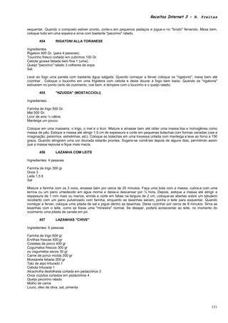 Receitas Internet 3 – N. Freitas


esquentar. Quando o composto estiver pronto, corte-o em pequenos pedaços e jogue-o no "brodo" fervendo. Mexa bem,
coloque tudo em uma sopeira e sirva com bastante "pecorino" ralado.

        454       RIGATONI ALLA TORANESE

Ingredientes:
Rigatoni 400 Gr. (para 4 pessoas)
Toucinho fresco cortado em cubinhos 100 Gr.
Cebola grossa fatiada bem fina 1 (uma).
Queijo "pecorino" ralado 3 colheres de sopa.
Sal.

Leve ao fogo uma panela com bastante água salgada. Quando começar a ferver coloque os "rigatonis", mexa bem até
cozinhar . Coloque o toucinho em uma frigideira com cebola e deixe dourar a fogo bem baixo. Quando os "rigatonis"
estiverem no ponto certo de cozimento, coe bem, e tempere com o toucinho e o queijo ralado.

        455       "NZUDDA" (MOSTACCIOLI)

Ingredientes:

Farinha de trigo 500 Gr.
Mel 500 Gr.
Licor de anis ½ cálice.
Manteiga um pouco.

Coloque em uma masseira, o trigo, o mel e o licor. Misture e amasse bem até obter uma massa lisa e homogênea como
massa de pão. Estique a massa até atingir 1,5 cm de espessura e corte em pequenas bolachas com formas variadas (use a
imaginação, peixinhos, estrelinhas, etc). Coloque as bolachas em uma travessa untada com manteiga e leve ao forno a 150
graus. Quando atingirem uma cor dourada estarão prontas. Sugere-se comê-las depois de alguns dias, permitindo assim
que a massa repouse e fique mais macia.

        456       LAZANHA COM LEITE

Ingredientes: 4 pessoas

Farinha de trigo 300 gr
Ovos 3
Leite 1,5 lt
Sal

Misture a farinha com os 3 ovos, amasse bem por cerca de 20 minutos. Faça uma bola com a massa, cubra-a com uma
terrina ou um pano umedecido em água morna e deixe-a descansar por ½ hora. Depois, estique a massa até atingir a
espessura de 1 mm mais ou menos, enrole e corte em fatias na largura de 2 cm, coloque-as abertas sobre um tabuleiro
recoberto com um pano pulverizado com farinha, enquanto as lasanhas secam, ponha o leite para esquentar. Quando
começar a ferver, coloque uma pitada de sal e jogue dentro as lasanhas. Deixe cozinhar por cerca de 8 minutos. Sirva as
lasanhas com o leite, como se fosse uma "minestra" normal. Se desejar, poderá acrescentar ao leite, no momento do
cozimento uma pitada de canela em pó.

        457       LAZANHAS "CHIVE"

Ingredientes: 6 pessoas

Farinha de trigo 600 gr
Ervilhas frescas 500 gr
Costelas de porco 400 gr
Cogumelos frescos 300 gr
ou cogumelos secos 30 gr
Carne de porco moída 200 gr
Mussarela fatiada 200 gr
Talo de aipo triturado 1
Cebola triturada 1
Alcachofra desfolhada cortada em pedacinhos 3
Ovos cozidos cortados em pedacinhos 4
Queijo pecorino ralado
Molho de carne
Louro, óleo de oliva, sal, pimenta




                                                                                                                   151
 