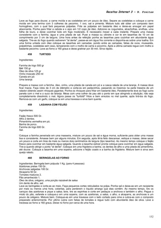 Receitas Internet 3 – N. Freitas


Leve ao fogo para dourar, a carne moída e as costeletas em um pouco de óleo. Separe as costeletas e coloque a carne
moída em uma terrina com 3 colheres de pecorino, 1 ovo, sal e pimenta. Misture tudo até obter um composto bem
homogêneo, com o qual fará pequenas polpetas. Frite as polpetas em bastante óleo e deixe-as enxugar em papel
absorvente. Ponha para fritar a cebola e o aipo em 1/2 copo de óleo. Adicione os cogumelos, alcachofras, ervilhas, uma
folha de louro, e deixe cozinhar todo em fogo moderado. É necessário mexer a cada instante. Prepare uma massa
consistente com a farinha, água e uma pitada de sal. Puxe a massa ou cilindre e cor te em lasanhas de 10 cm de
comprimento por 3 cm de largura. Uma hora antes da refeição ponha as lasanhas para cozinhar em abundante água
salgada. Tire-as do fogo quando estiverem "al dente", passe-as em água fria corrente e disponha-as sobre uma toalha. Em
uma forma untada com óleo coloque as lasanhas em camadas, pondo entre as camadas, fatias de ovos, mussarela,
polpetinhas, costeletas sem osso, temperando com o molho de carne e pocorino. Após a última camada regue com molho e
bastante pecorino. Leve ao forno a 160 graus e deixe gratinar por 30 min. Sirva rápido.

        458       TURTIDDI

Ingredientes:

Farinha de trigo 500 gr
Mel 150 gr
Óleo de oliva 125 gr
Vinho moscato 250 ml
Canela em pó
Uma laranja

Prepare a massa com a farinha, óleo, vinho, uma pitada de canela em pó e a casca ralada de uma laranja. A massa deve
ficar macia. Faça rolos de 3 cm de diâmetro e corte-os em pedacinhos, passando os mesmos na parte traseira de um
ralador obtendo assim nhoques gigantes. Ponha os nhoques para fritar em bastante óleo. Paralelamente leve ao fogo outra
panela com o mel e o suco da laranja. Mexa com uma colher de pau até o ponto em que atingindo a ebulição, não seja
completamente dissolvido o mel. Agora passe os "turtiddi" fritos e bem enxutos no mel quente, após tirá-los do fogo.
Remova-os com um garfo, coloque os em uma travessa e sirva bem quente.

        459       LASANHA COM FEIJÃO

Ingredientes:

Feijão fresco 500 Gr.
Alho 2 dentes.
Pimentinha vermelha em pó.
Banha de porco.
Farinha de trigo 600 Gr.
Sal.

Coloque a farinha peneirada em uma masseira, misture um pouco de sal e água morna, suficiente para obter uma massa
lisa e consistente. Amasse bem por alguns minutos. Em seguida, após tê-la feito descansar, estique a massa, deixe secar
um pouco e corte em tiras de mais ou menos dois centímetros de largura (tipo lasanha). Ao mesmo tempo coloque o feijão
fresco para cozinhar em bastante água salgada. Quando a lasanha estiver pronta coloque para cozinhar em água salgada.
Tire-a quando atingir o ponto "al dente". Coloque em uma frigideira a banha, os dentes de alho e uma pitada de pimentinha,
até dourar. Coloque a lasanha em uma sopeira, adicione o feijão coado e a banha da frigideira. Misture bem e sirva sem
queijo ralado.

        460       BERINGELAS AO FORNO

Ingredientes: Beringela bem polpuda 1 Kg. (para 4 pessoas)
Azeitonas pretas 150 Gr.
Anchovas salgadas 100 Gr.
Alcaparra 50 Gr.
Tomates maduros 2.
Pão amanhecido 1.
Óleo de oliva, orégano, uma porção razoável de salsa
Um dente de alho, sal.
Lave as beringelas e corte-as ao meio. Faça pequenos cortes reticulados na polpa. Ponha sal e deixe-as em um recipiente
por mais ou menos uma hora, cobertas, para perderem o líquido amargo que elas contêm. Ao mesmo tempo, tire os
caroços das azeitonas e pique a salsa; lave, tire as espinhas e corte em pedaços a anchova e também o alho. Pegue o
miolo do pão, esfarele e coloque-o em uma sopeira, com as azeitonas, a salsa, o alho, a alcaparra, as anchovas e um
pouco de orégano. Misture bem. Coloque-as em uma travessa com o lado cortado para cima e cubra-as com o composto
preparado anteriormente. Por ultimo cubra com fatias de tomates e regue tudo com abundante óleo de oliva. Leve a
travessa ao forno a 160 graus. Deixe no forno por cerca de uma hora.




                                                                                                                      152
 