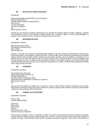Receitas Internet 3 – N. Freitas


       461        BATATAS AO FORNO "RAGANATE"

Ingredientes:

Batatas descascadas e fatiadas 800 Gr. (para 4 pessoas)
Cebolas fatiadas 500 Gr.
Tomates maduros pelados e fatiados 500 Gr.
Óleo de oliva.
Um pão amanhecido.
Um pouco de orégano.
Sal.
Queijo "pecorino" ralado.

Coloque em uma travessa as batatas, alternando-as com camadas de cebolas e fatias de tomates, salgando, e regando
com colheradas de óleo de oliva. Recubra a última camada com o "pecorino" ralado, o miolo do pão esfarelado e o
orégano. Leve a travessa ao forno a 160 graus e deixe por cerca de uma hora.

       462        MACARRÃO DE FOGO

Ingredientes: 4 pessoas

Macarrão tipo rigatoni 400 gr.
Pimentãozinho vermelho seco 6
Alho 4 dentes.
Óleo de oliva e sal.

Coloque o macarrão para cozinhar em abundante água salgada a fogo alto, mexendo freqüentemente. Enquanto isso,
ponha para dourar em uma frigideira 3 dentes de alho em 1/2 copo de óleo de oliva. Adicione os pimentõezinhos vermelhos
inteiros. Quando estes estiverem inflados (cuidado para não deixar queimar), tire-os da frigideira e amasse-os em um
pilãozinho junto com o alho, até obter um molho. Um pouco antes de coar o macarrão "al dente", coloque na frigideira mais
1/2 copo de óleo de oliva e um dente de alho para dourar. Quando o alho estiver dourado, junte o molho obtido antes,
mexendo bastante para não escurecer. Coe o macarrão e tempere já com o molho. O macarrão ficará literalmente vermelho
como o fogo e pronto para servir.

       463        CIAUDEDDA

Ingredientes: 6 pessoas

Favas frescas sem casca 2 Kg
Batatas descascadas, fatiadas 1 Kg
Cebolas fatiadas 500 gr
Panceta cortada em pedacinhos 200 gr
Alcachofras tenras desfolhadas e cortadas em 4 partes 10
Óleo de oliva 1/2 copo
Sal

Leve ao fogo para refogar as cebolas com a panceta e o óleo de oliva. Quando estiverem douradas, junte as favas,
alcachofras e as batatas. Coloque sal a gosto, misture bem, tampe a caçarola e deixe cozinhar a fogo baixo. Se necessário
, adicione um pouco de água. Servir bem quente.

       464        FRANGO "ALLA POTENTINA"

Ingredientes: 4 pessoas

Frango 1,2Kg
Tomates maduros 300 gr

Salsa 30 gr
Banha 30 gr
Óleo de oliva
Cebola 1
Vinho branco seco 1 copo
Pimenta em pó, sal, manjericão

Corte o frango em pedaços. Triture o manjericão e a salsa. Tire a pele e as sementes dos tomates e corte-os em pedaços.
A cebola deve ser fatiada. Leve uma panela ao fogo com a banha e um pouco de óleo de oliva, até dourar. Adicione os
pedaços de frango, a cebola fatiada e deixe dourar. A pequenos intervalos vá jogando o vinho branco. Ponha pimenta a



                                                                                                                     153
 