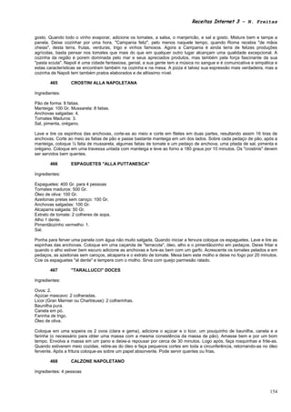 Receitas Internet 3 – N. Freitas


gosto. Quando todo o vinho evaporar, adicione os tomates, a salsa, o manjericão, e sal a gosto. Misture bem e tampe a
panela. Deixe cozinhar por uma hora. "Campania feliz", pelo menos naquele tempo, quando Roma recebia "de mãos
cheias", desta terra, frutas, verduras, trigo e vinhos famosos. Agora a Campania é ainda terra de felizes produções
agrícolas, basta pensar nos tomates que mais do que em qualquer outro lugar alcançam uma qualidade excepcional. A
cozinha da região é porem dominada pelo mar e seus apreciados produtos, mas também pela força fascinante da sua
"pasta sciuta". Napoli é uma cidade fantasiosa, genial, a sua gente tem a música no sangue e é comunicativa e simpática e
estas características se encontram também na cozinha e na mesa. A pizza é talvez sua expressão mais verdadeira, mas a
cozinha de Napoli tem também pratos elaborados e de altíssimo nível.

       465        CROSTINI ALLA NAPOLETANA

Ingredientes:

Pão de forma: 8 fatias.
Manteiga: 100 Gr. Mussarela: 8 fatias.
Anchovas salgadas: 4.
Tomates Maduros: 3.
Sal, pimenta, orégano.

Lave e tire os espinhos das anchovas, corte-as ao meio e corte em filetes em duas partes, resultando assim 16 tiras de
anchovas. Corte ao meio as fatias de pão e passe bastante manteiga em um dos lados. Sobre cada pedaço de pão, após a
manteiga, coloque ½ fatia de mussarela, algumas fatias de tomate e um pedaço de anchova, uma pitada de sal, pimenta e
orégano. Coloque em uma travessa untada com manteiga e leve ao forno a 180 graus por 10 minutos. Os "crostinis" devem
ser servidos bem quentes.

       466        ESPAGUETES "ALLA PUTTANESCA"

Ingredientes:

Espaguetes: 400 Gr. para 4 pessoas
Tomates maduros: 500 Gr.
Óleo de oliva: 100 Gr.
Azeitonas pretas sem caroço: 100 Gr.
Anchovas salgadas: 100 Gr.
Alcaparra salgada: 50 Gr.
Extrato de tomate: 2 colheres de sopa.
Alho 1 dente.
Pimentãozinho vermelho: 1.
Sal.

Ponha para ferver uma panela com água não muito salgada. Quando iniciar a fervura coloque os espaguetes. Lave e tire as
espinhas das anchovas. Coloque em uma caçarola de "terracota", óleo, alho e o pimentãozinho em pedaços. Deixe fritar e
quando o alho estiver bem escuro adicione as anchovas e fure-as bem com um garfo. Acrescente os tomates pelados e em
pedaços, as azeitonas sem caroços, alcaparra e o extrato de tomate. Mexa bem este molho e deixe no fogo por 20 minutos.
Coe os espaguetes "al dente" e tempere com o molho. Sirva com queijo parmesão ralado.

       467        "TARALLUCCI" DOCES

Ingredientes:

Ovos: 2.
Açúcar mascavo: 2 colheradas.
Licor (Gran Marnier ou Chartreuse): 2 colherinhas.
Baunilha pura.
Canela em pó.
Farinha de trigo.
Óleo de oliva.

Coloque em uma sopeira os 2 ovos (clara e gema), adicione o açúcar e o licor, um pouquinho de baunilha, canela e a
farinha (o necessário para obter uma massa com a mesma consistência da massa de pão). Amasse bem e por um bom
tempo. Envolva a massa em um pano e deixe-a repousar por cerca de 30 minutos. Logo após, faça rosquinhas e frite-as.
Quando estiverem meio cozidas, retire-as do óleo e faça pequenos cortes em toda a circunferência, retornando-as no óleo
fervente. Após a fritura coloque-as sobre um papel absorvente. Pode servir quentes ou frias.

       468        CALZONE NAPOLETANO

Ingredientes: 4 pessoas



                                                                                                                     154
 