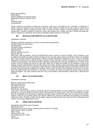 Receitas Internet 3 – N. Freitas



Massa para pão 600 gr
Ricota 200 gr
Salame napolitano (ou presunto) 100 gr
Mozzarela cortada em cubinhos 100 gr
Ovo 1
Parmesão ralado
uma porção sal

Passe a ricota em uma peneira e ponha-a em uma terrina. Junte o ovo, uma pitada de sal, o parmesão, a mozzarela e o
salame cortado em pedacinhos (ou o presunto cortado em tiras). Estenda a massa com as mão e faça um círculo com 5
mm de espessura. Sobre a metade do círculo, mais ou menos no centro, espalhe o recheio preparado, dobre a outra
metade sobre o recheio, juntando as bordas do círculo, faça pressão com os dedos para que o recheio não possa sair.
Ponha o "calzone" em uma forma, leve ao forno a 200 graus e deixe cozinhar por 30 minutos.

       469        BACALHAU COM PIMENTÃO "ALLA NAPOLETANA"

Ingredientes: 4 pessoas

Bacalhau (amolecido durante 24 h com duas ou mais trocas de água) 800 gr
Tomates maduros p/ molho 500 gr
Farinha de trigo
Pimentões (verdes e amarelos) 5
Cebolas grandes 2
Salsa um maço
Pimenta vermelha um pouco
Óleo de oliva, sal
Raspe bem a pele do bacalhau, corte-o em pedacinhos de mais ou menos 4 cm tendo o cuidado e tirar os espinhos. Lave
os pedaços de bacalhau em água corrente e enxugue-os com um pano. Agora passe-os na farinha e frite-os com bastante
óleo. Tire-os quando estiverem bem dourados e deixe-os enxugar. Mantendo-os aquecidos no forno. Toste os pimentões
diretamente na chama e tire a película da casca, corte-os ao meio, tire todo o recheio, enxugue-os e corte-os em tiras.
Coloque em outra panela o óleo usado para fritar o bacalhau, adicionando óleo novo para completar mais ou menos 100 gr
de óleo, ponha as cebolas para dourar em fogo lento. Agora tire as peles dos tomates, tire as sementes e corte-os em
pedaços. Quando a cebola estiver bem dourada, adicione os tomates. Quando a água dos tomates estiver completamente
consumida, acrescente o sal, os pimentões, a salsa triturada e a pimenta vermelha. Quando os pimentões estiverem bem
murchos, coloque na panela os pedaços de bacalhau, tampe e deixe cozinhar a fogo moderado por cerca de 10 minutos.
Este prato pode também ser servido frio. A seu gosto, no momento de colocar os tomates na panela, pode juntar uma
pitada de orégano, cujo sabor combina muito bem com o dos tomates e dos pimentões e atenua bem o gosto forte do
bacalhau.

       470        MIOLO "ALLA NAPOLETANA"

Ingredientes: 4 pessoas

Miolo de carneiro (ou de vitela) 400 gr
Azeitonas pretas 50 gr
Pão ralado um pouco
Alcaparras um pouco
Óleo de oliva, sal, pimenta
Limpe bem o miolo sob água corrente, procurando dentro do possível eliminar os vasos sangüíneos. Coloque-o em uma
caçarola com um pouco de água fria, leve ao fogo e deixe ferver por um minuto, após o que, tire-o a caçarola com cuidado
para não se desfazer, lave novamente em água fria e enxugue. Pegue uma forma de pirex com um pouco de óleo de oliva,
coloque o miolo em uma camada apenas, bem abertos. Adicione sal, pimenta, as alcaparras bem lavadas e as azeitonas
pretas sem caroço. Pulverize o miolo com pão ralado e regue com óleo de oliva. Leve o pirex ao forno a 180 graus por 20
minutos. Leve à mesa, diretamente no pirex.

       471        ARROZ COM ALCACHOFRA

Ingredientes Arroz 350 Gr. (para 4 pessoas)
Óleo de oliva 70 Gr.
Alcachofras tenras (tire as pomas, as folhas externas, deixe só o "coração)
Queijo pecorino ralado 1 punhado.
Salsa 1 maço.
Caldo de carne 1 litro.
Alho cortado bem fino 1 dente.
Limão 1.
Sal, pimenta.



                                                                                                                    155
 