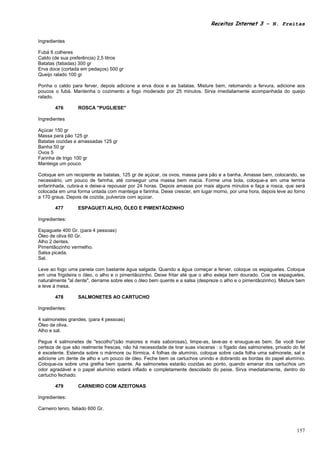 Receitas Internet 3 – N. Freitas


Ingredientes

Fubá 6 colheres
Caldo (de sua preferência) 2,5 litros
Batatas (fatiadas) 300 gr
Erva doce (cortada em pedaços) 500 gr
Queijo ralado 100 gr

Ponha o caldo para ferver, depois adicione a erva doce e as batatas. Misture bem, retomando a fervura, adicione aos
poucos o fubá. Mantenha o cozimento a fogo moderado por 25 minutos. Sirva imediatamente acompanhada do queijo
ralado.

        476       ROSCA "PUGLIESE"

Ingredientes

Açúcar 150 gr
Massa para pão 125 gr
Batatas cozidas e amassadas 125 gr
Banha 50 gr
Ovos 5
Farinha de trigo 100 gr
Manteiga um pouco.

Coloque em um recipiente as batatas, 125 gr de açúcar, os ovos, massa para pão e a banha. Amasse bem, colocando, se
necessário, um pouco de farinha, até conseguir uma massa bem macia. Forme uma bola, coloque-a em uma terrina
enfarinhada, cubra-a e deixe-a repousar por 24 horas. Depois amasse por mais alguns minutos e faça a rosca, que será
colocada em uma forma untada com manteiga e farinha. Deixe crescer, em lugar morno, por uma hora, depois leve ao forno
a 170 graus. Depois de cozida, pulverize com açúcar.

        477       ESPAGUETI ALHO, ÓLEO E PIMENTÃOZINHO

Ingredientes:

Espaguete 400 Gr. (para 4 pessoas)
Óleo de oliva 60 Gr.
Alho 2 dentes.
Pimentãozinho vermelho.
Salsa picada.
Sal.

Leve ao fogo uma panela com bastante água salgada. Quando a água começar a ferver, coloque os espaguetes. Coloque
em uma frigideira o óleo, o alho e o pimentãozinho. Deixe fritar até que o alho esteja bem dourado. Coe os espaguetes,
naturalmente "al dente", derrame sobre eles o óleo bem quente e a salsa (despreze o alho e o pimentãozinho). Misture bem
e leve à mesa.

        478       SALMONETES AO CARTUCHO

Ingredientes:

4 salmonetes grandes. (para 4 pessoas)
Óleo de oliva.
Alho e sal.

Pegue 4 salmonetes de "escolho"(são maiores e mais saborosas), limpe-as, lave-as e enxugue-as bem. Se você tiver
certeza de que são realmente frescas, não há necessidade de tirar suas vísceras : o fígado das salmonetes, privado do fel
é excelente. Estenda sobre o mármore ou fórmica, 4 folhas de alumínio, coloque sobre cada folha uma salmonete, sal e
adicione um dente de alho e um pouco de óleo. Feche bem os cartuchos unindo e dobrando as bordas do papel alumínio.
Coloque-os sobre uma grelha bem quente. As salmonetes estarão cozidas ao ponto, quando emanar dos cartuchos um
odor agradável e o papel alumínio estará inflado e completamente descolado do peixe. Sirva imediatamente, dentro do
cartucho fechado.

        479       CARNEIRO COM AZEITONAS

Ingredientes:

Carneiro tenro, fatiado 600 Gr.



                                                                                                                     157
 
