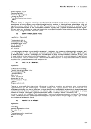 Receitas Internet 3 – N. Freitas


Azeitonas pretas 100 Gr.
Óleo de oliva 50 Gr.
Farinha de trigo um pouco.
Orégano um pouco.
Pimentãozinho picante um pouco.
Limão ½.
Sal.
Tenha em mente, ao comprar o carneiro que a melhor carne é consistente ao tato e de cor vermelha esfumaçada, e a
gordura deve ser branca-pérola. Ponha o óleo numa caçarola de "terracota", e coloque as fatias enfarinhadas. Deixe em
fogo alto, virando e salgando fatias dos dois lados. Ao mesmo tempo vá descaroçando e picando as azeitonas. Tenha
agora o cuidado de tirar parte do óleo usado para o cozimento. Abaixe o fogo e salpique as fatias com azeitonas picadas.
Dê mais sabor com um pouco de orégano e pouquíssimo pimentãozinho picado. Regue tudo com suco de limão. Deixe
ainda no fogo por alguns minutos. Sirva bem quente.

       480        SOPA COM CALDO DE PEIXE

Ingredientes : (4 pessoas)

Peixes diversos 800 gr.
tomates para molho 400 gr.
espaguetes (finos) 200 gr.
óleo de oliva 100 gr.
dentes de alho 3
sal - pimenta

Limpe e lave bem os peixes (tirando espinhos e cabeças). Coloque em uma panela ou frigideira de barro o óleo e o alho,
leve ao fogo. Quando o alho estiver dourado junte os tomates cortados em filetes e deixe-os murchar. Em seguida coloque
os peixes na panela, junte sal e pimenta a gosto. Tampe e depois de pegar um pouco de sabor, acrescente um litro e meio
de água, deixando terminar o cozimento. Retire os peixes e filtre o caldo, derramando um pouco na panela, na qual coloque
de novo os peixes. Em outra panela coloque o resto do caldo, faça ferver e ponha os espaguetes para cozinhar, quebrados
em pedacinhos. O peixe será servido como segundo prato.

       481        QUITUTE DE CARNEIRO

Ingredientes

Cocha de carneiro 800 gr.
Tomates frescos sem casca 300 gr.
Panceta de porco 70 gr.
Óleo de oliva 40 gr.
Salsa 20 gr.
Cebola (pequena) 1
Alguns talos de aipo
vinho branco seco - 1 copo
Cenoura 2
Orégano, sal, pimenta

Trata-se de uma receita típica da cozinha "Abruzzeza". A cocha do carneiro é um nutrimento sadio e recomendado
especialmente aos que têm tendência para a obesidade. Coloque numa caçarola grande a cocha do carneiro com sal e
pimenta a gosto regado com óleo de oliva, junte a cebola fatiada, alguns talos de aipo, as cenouras em pedacinhos e deixe
cozinhar lentamente. Quando a cocha estiver bem colorida, regue com o vinho branco, deixe evaporar, junte os tomates
cortados em pedaços, salsa picada e um pouco de orégano. Tampe a caçarola e termine o cozimento a fogo
bem lento, mexendo com freqüência. Após cozido, coloque a cocha em uma travessa para servir bem quente. Passe numa
peneira o molho obtido com o cozimento e retorne tudo para a caçarola, deixando enxugar a fogo vivo, após o que adicione
o molho sobre a cocha e sirva quente.

       482        PASTUCCIA DI TERAMO

Ingredientes

Fubá 350 gr.
Salsinha (em pedaços) 200 gr.
Uva passa 50 gr.
Ovos 2.
Panceta de porco (em pedacinhos)
Banha ou manteiga
Sal



                                                                                                                     158
 