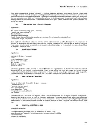 Receitas Internet 3 – N. Freitas



Deixe a uva passa amaciar em água morna por 15 minutos. Coloque a farinha em uma caçarola, com sal a gosto e vá
pondo água fervente, mexendo bem para que não grude no fundo da panela. Em seguida adicione duas gemas de ovo
misturando tudo muito bem para homogeneizar. Leve ao fogo uma forma com bastante panceta e quando esta estiver bem
dourada, junte o composto obtido com o fubá, espalhe na forma, nivelando e pondo por cima uma camada fina de banha ou
manteiga e mais um pouco de panceta. Leve a forma ao forno a 200 graus e deixe por 45 minutos, após o que deverá ser
servido bem quente.

       483        "PANZANELLA ALLA TOSCANA" Antepasto

Ingredientes:

Pão caseiro amanhecido 200 gr. (para 4 pessoas)
Tomates (não muito maduros) 6.
Cebolas fatiadas 4.
Manjericão (fresco) 8 folhas.
Hortelã (fresco) algumas folhinhas amassadas com as mãos, afim de que exalem todo o perfume.
Óleo de oliva, vinagre, sal, pimenta.

Corte o pão em pedacinhos e coloque-os em uma terrina, cobrindo-os com água fria. Deixe por ½ hora, depois coe e
esprema os pedacinhos, colocando-os no fundo de uma travessa. Tempere-os com bastante óleo de oliva, um pouco de
vinagre, sal e pimenta moída. Lave e corte os tomates em pedacinhos, coloque na travessa junto com a cebola, as folhas
de hortelã e o manjericão. Sirva.

       484        SOPA "CINESTRATA"

Ingredientes:

Manteiga 50 Gr. (para 4 pessoas)
Ovos 4.
Vinho marsala seco ½ copo.
Canela em pó uma pitada.
Noz moscada.
Caldo de frango ½ litro.
Açúcar um pouco.

Esta receita, gostosa e nutritiva, remonta ao ano de 1500 e tem sua origem na zona do chianti. Coloque em uma terrina 4
gemas de ovos, o vinho marsala, o caldo de frango frio e a canela. Misture tudo muito bem, depois filtre, pondo em uma
panela, e leve ao fogo. Junte a manteiga em pequenas porções, mexendo bem, até que o composto esteja coagulado.
Despeje o caldo nas taças de servir, pulverizando com o açúcar e a noz moscada. Sirva rápido e quente. Trutas

       485        REFOGADAS "ALL'ARETINA"

Ingredientes:

4 trutas de 200 gr. cada (limpas) 800 Gr. (para 4 pessoas)
Óleo de oliva 100 Gr.
Farinha de trigo (um pouco).
Salsa (picada) 1 maço.
Vinho branco seco 1 copo.
Alho (picado com a salsa) 1 dente.
Sal, Pimenta.

Enfarinhe as trutas. Coloque em uma frigideira o óleo, o alho e salsa picados, leve ao fogo e deixe fritar em fogo lento.
Quando o alho pegar cor, ponha as trutas na frigideira e adicione sal e pimenta e deixe cozinhar a fogo lento, virando-as
sempre. Quando estiverem bem cozidas, despeje o vinho branco seco e deixe-o evaporar (sempre a fogo lento). Depois de
mais ou menos 15 minutos de cozimento, coloque as trutas em um prato de servir e regue-as com o próprio molho. Sirva
logo.

       486        MINESTRA DE GRÃOS DE BICO

Ingredientes: 4 pessoas

Grão de bico secos (amaciados por 24 hs em água fria ou morna) 200 gr
Macarrão (pode ser "tagliatelle", conchinhas ou outro de pequeno tamanho) 200 gr
Um dente de alho
Um ramo de rosmaninho



                                                                                                                     159
 