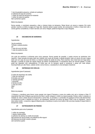 Receitas Internet 3 – N. Freitas


1 raiz de gengibre pequena, cortada em pedaços
2 colheres de sopa de cominho
1 colher de sopa de semente de mostarda
1 colher de sopa de açafrão
Sal e pimenta e gosto.

Modo de preparar:

Numa panela, o cozinheiro esquenta o óleo e mistura todos os temperos. Deixa ferver um pouco e separa. Em outra
panela, cozinha a ervilha na água em fogo alto. Quando estiver quase cozida, ele acrescenta o molho e mexe bem até o
creme ganhar consistência. O Dal é servido com arroz integral, pastel de legumes e soja refogada.




       25       ESCABECHE DE SARDINHA

Ingredientes:

1kg de sardinha
Tomate e cebola picados
sal
1 copo de suco de limão
1 copo de azeite de oliva

Modo de preparar:

Um quilo de sardinha é suficiente para cinco pessoas. Numa panela de pressão, o padre arruma as sardinhas com
capricho. Casa camada de peixe deve ser coberta com outra de tomate e cebola picados, bote um pouco de sal e regue
tudo com um copo de suco de limão e a mesma medida de azeite de oliva. Para cozinhar, leva meia hora em fogo baixo.
Atenção: a panela só pode ser aberta depois de esfriar completamente. O escabeche deve ser servido gelado. O prato
pode ser reparado com antecedência. O limão que vai no tempero ajuda a conservar o peixe por mais tempo.
Acompanhado por pão fresco, salada verde e arroz branco, o escabeche é uma tentação irresistível.

       26       ESPINHAÇO DE OVELHA

Ingredientes (para 8 pessoas)

2 quilos de espinhaço de ovelha
1 quilo de mandioca
6 tomates sem pele
2 cebolas grandes
1 pimentão
2 dentes de alho
1 copo de vinho
Óleo
Sal

Modo de preparar

1.Coloque o mandioca para ferver numa panela com água.2.Tempere a carne de ovelha com sal e começa a fritar. É
importante fritar bem.3.Depois que termina de fritar a carne, prepare o molho na mesma panela. Ponha o alho, a cebola e a
metade do vinho e deixe dourar.4.Acrescente a carne frita, os tomates e o pimentão em pedaços.5.Ferva até desmanchar
os temperos.6.Junte o restante do vinho e, se necessário, adicione um pouco de água.7.Põe o sal no mandioca - que já
deve estar cozido - e escorre a água.8.Depois junta o mandioca à carne e ao molho e dê uma boa mexida.O toque final é o
temperinho verde.

       27       ESTROGONOFE DE PINHÃO

Ingredientes para uma 4 pessoas:

1 colher de manteiga
1 cebola média picada
2 colheres de catchup ou molho de tomate
400 gramas de carne picada, de preferência filé mignon
400 gramas de pinhão cozido e picado
sal e pimenta a gosto



                                                                                                                      16
 