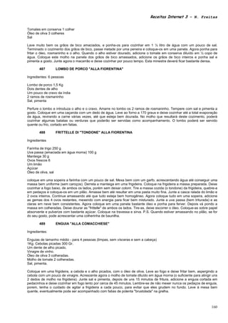 Receitas Internet 3 – N. Freitas


Tomates em conserva 1 colher
Óleo de oliva 3 colheres
Sal

Lave muito bem os grãos de bico amaciados, e ponha-os para cozinhar em 1 ½ litro de água com um pouco de sal.
Terminado o cozimento dos grãos de bico, passe metade por uma peneira e coloque-os em uma panela. Agora ponha para
fritar o óleo, rosmaninho e o alho. Quando o alho estiver dourado, adicione o tomate em conserva diluído em ½ copo de
água. Coloque este molho na panela dos grãos de bico amassados, adicione os grãos de bico inteiros e ponha sal e
pimenta a gosto. Junte agora o macarrão e deixe cozinhar por pouco tempo. Esta minestra deverá ficar bastante densa.

       487        LOMBO DE PORCO "ALLA FIORENTINA"

Ingredientes: 6 pessoas

Lombo de porco 1,5 Kg
Dois dentes de alho
Um pouco de cravo da índia
2 ramos de rosmaninho
Sal, pimenta

Perfure o lombo e introduza o alho e o cravo. Amarre no lombo os 2 ramos de rosmaninho. Tempere com sal e pimenta a
gosto. Coloque em uma caçarola com um dedo de água. Leve ao forno a 170 graus e deixe cozinhar até a total evaporação
da água, revirando a carne várias vezes, até que esteja bem dourada. No molho que resultará deste cozimento, poderá
cozinhar algumas batatas ou verduras que poderão ser servidas como acompanhamento. O lombo poderá ser servido
quente ou frio, cortado em fatias.

       488        FRITTELLE DI "TONDONE" ALLA FIORENTINA

Ingredientes

Farinha de trigo 250 g
Uva passa (amaciada em água morna) 100 g
Manteiga 30 g
Ovos frescos 6
Um limão
Açúcar
Óleo de oliva, sal

coloque em uma sopeira a farinha com um pouco de sal. Mexa bem com um garfo, acrescentando água até conseguir uma
massa bem uniforme (sem caroços). Derreta a manteiga em uma frigideira. Coloque na frigideira a massa preparada. Deixe
cozinhar a fogo baixo, de ambos os lados, porém sem deixar colorir. Tire a massa cozida (o tondone) da frigideira, quebre-a
em pedaços e coloque-os em um pilão. Amasse bem até resultar em uma pasta muito fina. Junte a casca ralada do limão e
2 ovos inteiros. Continue amassando até que tudo esteja bem homogêneo. Agora coloque tudo em uma sopeira, adicione
as gemas dos 4 ovos restantes, mexendo com energia para ficar bem misturado. Junte a uva passa (bem triturada) e as
claras em neve bem consistentes. Agora coloque em uma panela bastante óleo e ponha para ferver. Depois vá pondo a
massa em colheradas. Deixe dourar as "frittelle" de ambos os lados. Tire-as, deixe escorrer o óleo. Coloque-as sobre papel
absorvente e pulverize com bastante açúcar. Coloque na travessa e sirva. P.S. Quando estiver amassando no pilão, se for
do seu gosto, pode acrescentar uma colherinha de baunilha.

       489        ENGUIA "ALLA COMACCHIESE"

Ingredientes:

Enguias de tamanho médio - para 4 pessoas (limpas, sem vísceras e sem a cabeça)
1Kg. Cebolas picadas 300 Gr.
Um dente de alho picado.
Vinagre de vinho.
Óleo de oliva 3 colheradas.
Molho de tomate 2 colheradas.
Sal, pimenta.

Coloque em uma frigideira, a cebola e o alho picados, com o óleo de oliva. Leve ao fogo e deixe fritar bem, aspergindo a
cebola com um pouco de vinagre. Acrescente agora o molho de tomate diluído em água morna (o suficiente para atingir uns
2 dedos de molho na frigideira). Junte sal e pimenta, depois de uns 15 minutos de fritura, adicione a enguia cortada em
pedacinhos e deixe cozinhar em fogo lento por cerca de 45 minutos. Lembre-se de não mexer nunca os pedaços de enguia,
porem, tenha o cuidado de agitar a frigideira a cada pouco, para evitar que eles grudem no fundo. Leve à mesa bem
quente, eventualmente pode ser acompanhado com fatias de polenta "brustolada" na grelha.



                                                                                                                       160
 