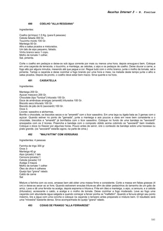 Receitas Internet 3 – N. Freitas



        490       COELHO "ALLA REGGIANA"

Ingredientes:

Coelho (já limpo) 1,5 Kg. (para 6 pessoas)
Cebola fatiada 300 Gr.
Toucinho moído 100 Gr.
Manteiga 50 Gr.
Alho e salsa picados e misturados.
Um talo de aipo pequeno, fatiado.
Vinho branco seco 1 copo.
Molho de tomate 1 colher.
Sal, pimenta.

Corte o coelho em pedaços e deixe-os sob água corrente por mais ou menos uma hora, depois enxugue-o bem. Coloque
em uma caçarola de terracota, o toucinho, a manteiga, as cebolas, o aipo e os pedaços de coelho. Deixe dourar a carne, a
fogo alto por alguns minutos, mexendo até que pegue a cor. Regue tudo com o vinho branco, junte o molho de tomate, sal e
pimenta. Tampe a caçarola e deixe cozinhar a fogo brando por uma hora e meia; na metade deste tempo junte o alho e
salsa picados. Depois de pronto, o coelho deve estar bem macio. Sirva quente e na hora.

        491       CASSATELLA

Ingredientes:

Manteiga 200 Gr.
Açúcar mascavo 200 Gr.
Chocolate (tipo "fundue") triturado 150 Gr.
Doce de amêndoas amargas (amaretti) triturados 100 Gr.
Biscoito seco triturado 100 Gr.
Biscoito de pão de ló (savoiardi) 100 Gr.
Ovos 3.
Licores: sassolino e alchermes.
Borrife o chocolate, os biscoitos secos e os "amaretti" com o licor sassolino. Em uma taça ou tigela bata as 3 gemas com o
açúcar. Quando estiver no ponto de "gemada", junte a manteiga e aos poucos a clara em neve bem consistente e o
chocolate, biscoitos e "amaretti" já borrifados com o licor sassolino. Coloque no fundo de uma bandeja os "savoiardi"
ensopados com os 2 licores. Preencha a bandeja com o composto obtido acima cobrindo os "savoiardi" bem nivelado.
Coloque o doce no freezer por algumas horas. Pouco antes de servir, vire o conteúdo da bandeja sobre uma travessa ou
prato grande. (os "savoiardi" estarão agora, na parte de cima.)

        492       "MALFATTINI" COM VERDURAS

Ingredientes: 4 pessoas

Farinha de trigo 300 gr
Ovos 3
Manteiga 40 gr
Aipo (picado) 1 talo
Cenoura (picada) 1
Cebola (picada) 1/2
Acelga 3 maços
Molho de tomate 1 colher
Óleo de oliva 4 colheres
Queijo tipo "grana" ralado
Caldo de carne
Sal

Misture a farinha com os ovos, amasse bem até obter uma massa firme e consistente. Corte a massa em fatias grassas (4
cm) e deixe-as secar ao ar livre. Quando estiverem enxutas triture-as afim de obter pedacinhos do tamanho de um grão de
arroz. Lave e dê uma fervida na acelga, depois esprema e triture-a. Frite em óleo e manteiga, o aipo, a cenoura, e a cebola
(triturados), acrescente o caldo, a acelga e o molho de tomate. Deixe cozinhar a fogo moderado. Leve ao fogo uma
caçarola com abundante água salgada e quando começar a ferver ponha os "malfattini". Quando a fervura atingir seu ponto
máximo, tire a água com uma concha e coloque na caçarola o tempero antes preparado e misture bem. O resultado será
uma "minestra" bastante densa. Sirva acompanhada do queijo "grana" ralado.

        493       COXAS DE FRANGO "ALLA FERRARESE"




                                                                                                                       161
 