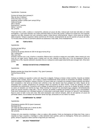 Receitas Internet 3 – N. Freitas


Ingredientes: 4 pessoas

Cochas de frango (bem grossas) 4
Óleo de oliva 4 colheres
Vinho tinto seco 1/2 copo
Azeitonas verdes e pretas (sem caroço)150 gr
Caldo de frango
Alho 2 dentes
Rosmaninho 1 raminho
Sálvia 1 raminho
Sal, pimenta

Triture bem fino o alho, a sálvia e o rosmaninho, adicione um pouco de óleo, misture tudo muito bem até obter um molho
homogêneo, o qual será colocado nos cortes profundos feitos na carne das cochas. Coloque as cochas em uma caçarola,
regue-as com óleo, tempere com sal e pimenta a gosto e deixe dourar uniformemente. Jogue o vinho sobre as cochas e
deixe evaporar. Tampe a caçarola e deixe cozinhar por 40 minutos, acrescentando de vez em quando um pouco de caldo.
10 minutos antes do final do cozimento adicione as azeitonas e mais caldo. Sirva imediatamente.

       494       TORTA FRITA

Ingredientes

Farinha de trigo 500 gr
Banha 60 gr
Levedura de cerveja (diluída em 250 ml de água morna) 40 gr
Sal 1 colherzinha
Óleo para fritar
Amasse a farinha com o sal, a banha e a levedura. Misture bem e envolva a massa em uma toalha deixe crescer por uma
hora em um lugar morno. Depois puxe a massa com um rolo, obtendo uma folha com 3 mm de espessura Corte em
pedacinhos e frite. Quando estiverem dourados tire-os e coloque-os sobre papel absorvente para enxugar bem. Sirva bem
quente.

       495       NHOQUI DE BATATAS A PIEMONTESE

Ingredientes:

Batatas grandes tipo binge (bem lavadas) 1 Kg. (para 4 pessoas)
Farinha branca 200 gr.
Sal.

Coloque as batatas na caçarola e cubra com água fria e salgada. Coloque a tampa e deixe cozinhar. Quando as batatas
estiverem bem cozidas, escorra , tire a casca, e passe imediatamente ainda quente no amassador de batatas. Amasse a
pasta de batatas num tabuleiro, coloque a farinha, um pouco cada vez, e amasse com energia a pasta enquanto não estiver
bem consistente e não tenha se tornado bem uniforme e lisa, não deverá mais ficar grudada nas mãos. Depois de ter
amassado bem a pasta, transforme-a em pedaços roliços do tamanho do dedo mínimo. Cortar em pedaços com dois
centímetros de comprimento. Comprima com o polegar os pedacinhos de pasta no verso de um ralador de queijo e passe-
os sobre um tabuleiro com farinha de trigo. Deixe cozinhar os "gnocchi" em abundante água salgada e fervente(deverão
coser por poucos minutos a fogo alto.). Tire os "gnocchi" da panela à medida que ficarem boiando, com a escumadeira.
Pode servir temperados com manteiga tostada ou a bolonhesa e parmesão ralado. Se quiser os "gnocchi" mais delicados,
faça-os cozer no leite e sirva sem coar. Não será necessário usar nenhum tempero, além do sal (apenas um pouco de
parmesão ralado). Se as batatas não estiverem dando boa liga, acrescente um ovo inteiro na massa.

       496       CHAMPIGNON "AL VERDE"

Ingredientes:

Champignos graúdos 500 Gr.(para 4 pessoas)
Manteiga 50 Gr.
Um maço de salsa picado com ½ dente de alho.
Algumas colheres de óleo de oliva.
Sal, pimenta.

Coloque em uma caçarola a manteiga, o óleo e a salsa e alho picados. Corte os champignos em fatias bem finas. Leve a
caçarola ao fogo e quando a manteiga e o óleo estiverem bem quentes, junte os champignos. Ponha sal e pimenta (a
gosto), tampe a caçarola e deixe cozinhar a fogo lento por meia hora.

       497       SALADA "PIEMONTESE"



                                                                                                                   162
 