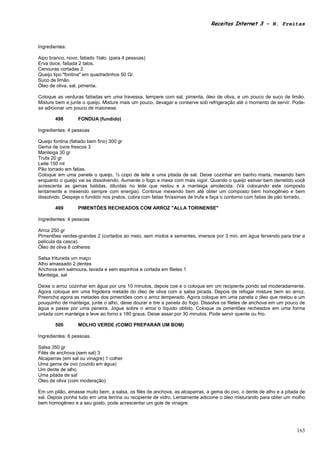 Receitas Internet 3 – N. Freitas



Ingredientes:

Aipo branco, novo, fatiado 1talo. (para 4 pessoas)
Erva doce, fatiada 2 talos.
Cenouras cortadas 2.
Queijo tipo "fontina" em quadradinhos 50 Gr.
Suco de limão.
Óleo de oliva, sal, pimenta.

Coloque as verduras fatiadas em uma travessa, tempere com sal, pimenta, óleo de oliva, e um pouco de suco de limão.
Misture bem e junte o queijo. Misture mais um pouco, devagar e conserve sob refrigeração até o momento de servir. Pode-
se adicionar um pouco de maionese.

       498        FONDUA (fundido)

Ingredientes: 4 pessoas

Queijo fontina (fatiado bem fino) 300 gr
Gema de ovos frescos 3
Manteiga 30 gr
Trufa 20 gr
Leite 150 ml
Pão torrado em fatias.
Coloque em uma panela o queijo, ½ copo de leite e uma pitada de sal. Deixe cozinhar em banho maria, mexendo bem
enquanto o queijo vai se dissolvendo. Aumente o fogo e mexa com mais vigor. Quando o queijo estiver bem derretido você
acrescenta as gemas batidas, diluídas no leite que restou e a manteiga amolecida. (Vá colocando este composto
lentamente e mexendo sempre com energia). Continue mexendo bem até obter um composto bem homogêneo e bem
dissolvido. Despeje o fundido nos pratos, cubra com fatias finíssimas de trufa e faça o contorno com fatias de pão torrado.

       499        PIMENTÕES RECHEADOS COM ARROZ "ALLA TORINENSE"

Ingredientes: 4 pessoas

Arroz 250 gr
Pimentões verdes-grandes 2 (cortados ao meio, sem miolos e sementes, imersos por 3 min. em água fervendo para tirar a
película da casca).
Óleo de oliva 8 colheres

Salsa triturada um maço
Alho amassado 2 dentes
Anchova em salmoura, lavada e sem espinhos e cortada em filetes 1
Manteiga, sal

Deixe o arroz cozinhar em água por uns 10 minutos, depois coe e o coloque em um recipiente pondo sal moderadamente.
Agora coloque em uma frigideira metade do óleo de oliva com a salsa picada. Depois de refogar misture bem ao arroz.
Preencha agora as metades dos pimentões com o arroz temperado. Agora coloque em uma panela o óleo que restou e um
pouquinho de manteiga, junte o alho, deixe dourar e tire a panela do fogo. Dissolva os filetes de anchova em um pouco de
água e passe por uma peneira. Jogue sobre o arroz o líquido obtido. Coloque os pimentões recheados em uma forma
untada com manteiga e leve ao forno s 180 graus. Deixe assar por 30 minutos. Pode servir quente ou frio.

       500        MOLHO VERDE (COMO PREPARAR UM BOM)

Ingredientes: 6 pessoas.

Salsa 350 gr
Filés de anchova (sem sal) 3
Alcaparras (em sal ou vinagre) 1 colher
Uma gema de ovo (cozido em água)
Um dente de alho
Uma pitada de sal
Óleo de oliva (com moderação)

Em um pilão, amasse muito bem, a salsa, os filés de anchova, as alcaparras, a gema do ovo, o dente de alho e a pitada de
sal. Depois ponha tudo em uma terrina ou recipiente de vidro. Lentamente adicione o óleo misturando para obter um molho
bem homogêneo e a seu gosto, pode acrescentar um gole de vinagre.




                                                                                                                       163
 