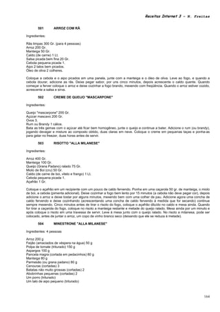 Receitas Internet 3 – N. Freitas


        501        ARROZ COM RÃ

Ingredientes:

Rãs limpas 300 Gr. (para 4 pessoas)
Arroz 200 Gr.
Manteiga 50 Gr.
Caldo (de carne) 1 Lt.
Salsa picada bem fina 20 Gr.
Cebola pequena picada 1.
Aipo 2 talos bem picados.
Óleo de oliva 2 colheres.

Coloque a cebola e o aipo picados em uma panela, junte com a manteiga e o óleo de oliva. Leve ao fogo, e quando a
cebola dourar, adicione as rãs. Deixe pegar sabor, por uns cinco minutos, depois acrescente o caldo quente. Quando
começar a ferver coloque o arroz e deixe cozinhar a fogo brando, mexendo com freqüência. Quando o arroz estiver cozido,
acrescente a salsa e sirva.

        502        CREME DE QUEIJO "MASCARPONE"

Ingredientes:

Queijo "mascarpone" 200 Gr.
Açúcar mascavo 200 Gr.
Ovos 3.
Rum ou Brandy 1 cálice.
Bata as três gemas com o açúcar até ficar bem homogêneo, junte o queijo e continue a bater. Adicione o rum (ou brandy),
jogando devagar e misture ao composto obtido, duas claras em neve. Coloque o creme em pequenas taças e ponha-as
para gelar no freezer, duas horas antes de servir.

        503        RISOTTO "ALLA MILANESE"

Ingredientes:

Arroz 400 Gr.
Manteiga 100 Gr.
Queijo (Grana Padano) ralado 75 Gr.
Miolo de Boi (cru) 50 Gr.
Caldo (de carne de boi, vitelo e frango) 1 Lt.
Cebola pequena picada 1.
Açafrão 1 Gr.

Coloque o açafrão em um recipiente com um pouco de caldo fervendo. Ponha em uma caçarola 50 gr. de manteiga, o miolo
de boi, a cebola (pimenta adicional). Deixe cozinhar a fogo bem lento por 15 minutos (a cebola não deve pegar cor), depois
adicione o arroz e deixe tostar por alguns minutos, mexendo bem com uma colher de pau. Adicione agora uma concha de
caldo fervendo e deixe cozinhando (acrescentando uma concha de caldo fervendo à medida que for secando) continue
sempre mexendo. Cinco minutos antes de tirar o risoto do fogo, coloque o açafrão diluído no caldo e mexa ainda. Quando
for tirar a caçarola do fogo, coloque no risoto a manteiga restante e metade do queijo ralado. Mexa ainda por um minuto e
após coloque o risoto em uma travessa de servir. Leve à mesa junto com o queijo ralado. No risoto a milanesa, pode ser
colocado, antes de juntar o arroz, um copo de vinho branco seco (deixando que ele se reduza à metade).

        504        MINESTRONE "ALLA MILANESE"

Ingredientes: 4 pessoas

Arroz 200 g
Feijão (amaciados de véspera na água) 50 g
Polpa de tomate (triturado) 150 g
Aspargos 100 g
Panceta magra (cortada em pedacinhos) 80 g
Manteiga 80 g
Parmesão (ou grana padano) 80 g
Cenouras (cortadas) 3
Batatas não muito grossas (cortadas) 2
Abobrinhas pequenas (cortadas) 2
Um porro (triturado)
Um talo de aipo pequeno (triturado)



                                                                                                                      164
 
