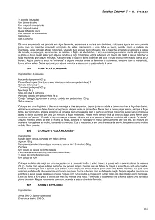 Receitas Internet 3 – N. Freitas


½ cebola (triturada)
Um dente de alho
Um maço de manjericão
Um maço de salsa
Duas folhas de louro
Um raminho de rosmaninho
Caldo leve
Sal e pimenta

Dê uma esquentada na panceta em água fervente, esprema-a e corte-a em dadinhos; coloque-a agora em uma panela
junto com um macinho amarrado composto da salsa, rosmaninho e uma folha de louro, cebola, porro e metade da
manteiga. Deixe refogar a fogo moderado. Quando tudo estiver bem refogado, tire o macinho amarrado e adicione a polpa
de tomate, os aspargos, as cenouras, as batatas, o feijão, as abobrinhas, o aipo e a manteiga restante. Junte sal e pimenta
a gosto e deixe pegar sabor por alguns minutos a fogo moderado. Agora adicione um pouco de caldo e deixe cozinhar a
fogo moderado por alguns minutos. Adicione todo o caldo e deixe cozinhar até que o feijão esteja bem macio (cerca de 2
horas). Agora ponha o arroz na "minestra" e alguns minutos antes de terminar o cozimento, tempere com o manjericão,
louro, alho e salsa. Deixe repousar por alguns minutos e sirva com o queijo ralado à parte.

       505        PENA "ALLA LOMBARDA"

Ingredientes: 4 pessoas

Macarrão tipo pena 500 g
Pimentões limpos (tirar todo o seu interior cortados em pedacinhos) 2
Cebola (triturada) 1
Tomates (pedaços) 500 g
Manteiga 30 g
Óleo de oliva 3 colheres
Panceta cortada em pedacinhos 75 g
Queijo "taleggio" gordo sem a casca, cortado em pedacinhos 100 g
Sal e pimenta

Coloque em uma frigideira o óleo e a manteiga e dixe esquentar, depois junte a cebola e deixe murchar a fogo bem baixo.
Adicione a panceta e deixe dourar a fogo lento, depois junte os pimentões. Mexa bem e deixe pegar sabor, sempre a fogo
lento, por 5 minutos. Depois adicione os tomates bem amassados com o garfo e continue mexendo. Junte sal e pimenta a
gosto e deixe cozinhar por uns 20 minutos a fogo moderado. Neste meio tempo você já colocou água para ferver para
cozinhar as "penas". Quando a água começar a ferver coloque sal e as penas e deixe-as cozinhar até o ponto "al dente".
Alguns minutos antes de tirar o molho do fogo, adicione o "taleggio" e mexa continuamente até que ele, se misture de
maneira homogênea ao molho, tornando-o cremoso. Coe o macarrão, e em uma travessa de servir, tempere-o com o molho
obtido. Sirva quente.

       506        CHARLOTTE "ALLA MILANESE"

Ingredientes
Maçãs (sem casca, cortadas em fatias) 800 g
Açúcar 150 g
Uva passa (amolecida em água morna por cerca de 15 minutos) 50 g
Pinhões
Um pouco de casca de limão ralada
Pão francês amanhecido (cortado em fatias finas)
½ copo de vinho branco seco
Um pouco de rum

Coloque as fatias de maçã em uma caçarola com a casca do limão, o vinho branco e quase todo o açúcar (deixe de reserva
20 g). Cubra com água e deixe cozinhar por pouco tempo. Depois coe as fatias de maçã e estenda-as sob uma toalha.
Misture a manteiga com o açúcar que sobrou. Use um pouco desta mistura para untar uma forma redonda, na qual você
colocará as fatias de pão deixando um buraco no meio. Encha o buraco com as fatias de maçã. Depois espalhe por cima os
pinhões e a uva passa cortada e enxuta. Regue com rum e cubra a maçã com outras fatias de pão untadas com manteiga.
Leve ao forno a 170 graus e deixe por mais ou menos uma hora. Terminado o cozimento vire a forma sobre uma travessa
plana de servir. Regue novamente com rum, acenda e sirva a charlotte flamada.

       507        ARROZ E ERVA-DOCE

Ingredientes:

Arroz 350 Gr. (para 4 pessoas)
Erva-doce inteiro 250 Gr.



                                                                                                                       165
 