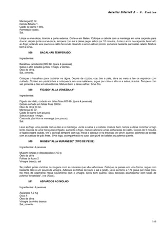 Receitas Internet 3 – N. Freitas


Manteiga 60 Gr.
Cebola fatiada 1.
Caldo de carne 1 litro.
Parmesão ralado.
Sal.

Limpe a erva-doce, tirando a parte externa. Corte-a em filetes. Coloque a cebola com a manteiga em uma caçarola para
dourar, depois junte a erva-doce, tempere com sal e deixe pegar sabor por 10 minutos. Junte o arroz na caçarola, leve tudo
ao fogo juntando aos poucos o caldo fervendo. Quando o arroz estiver pronto, pulverize bastante parmesão ralado. Misture
bem e sirva.

        508        BACALHAU TEMPERADO

Ingredientes:

Bacalhau (amolecido) 800 Gr. (para 4 pessoas)
Salsa e alho picados juntos 1 maço, 2 dentes.
Óleo de oliva.
Sal, pimenta.

Coloque o bacalhau para cozinhar na água. Depois de cozido, coe, tire a pele, abra ao meio e tire os espinhos com
cuidado. Corte-o em pedacinhos e coloque-os em uma saladeira, jogue por cima o alho e a salsa picados. Tempere com
sal, pimenta e óleo em abundância. Misture bem e deixe esfriar. Sirva frio.

        509        FÍGADO "ALLA VENEZIANA"

Ingredientes:

Fígado de vitelo, cortado em fatias finas 600 Gr. (para 4 pessoas)
Cebola cortada em fatias finas 500Gr.
Óleo de oliva 60 Gr.
Manteiga 30 Gr.
Caldo de carne (um pouco).
Salsa picada 1 maço.
Casca de pão frita na manteiga (um pouco).
Sal.

Leve ao fogo uma panela com o óleo e a manteiga. Junte a salsa e a cebola, misture bem, tampe e deixe cozinhar a fogo
lento. Depois de uma hora junte o fígado, aumente o fogo, misture adicione umas colheradas de caldo. Depois de 5 minutos
o fígado estará cozido, tire-o do fogo tempere com sal, mexa e coloque-o na travessa de servir, quente, cobrindo as bordas
com as cascas de pão fritas. Sirva logo, acompanhado no caso com purê de batatas ou polenta quente.

        510        MUGEM "ALLA MURANESE" (TIPO DE PEIXE)

Ingredientes: 4 pessoas

Mugem (limpas e descascadas) 700 g
Óleo de oliva
Folhas de louro 2
Vinagre branco, sal

Se preferir pode cozinhar os mugens com as vísceras que são saborosas. Coloque os peixes em uma forma, regue com
bastante óleo e um pouco de vinagre. Adicione as folhas de louro e sal a gosto. Leve ao forno a 170 graus por meia gora.
No meio do cozimento regue novamente com o vinagre. Sirva bem quente. Será delicioso acompanhar com fatias de
polenta "brostolata". (na chapa).

        511        ASPARGOS AO MOLHO

Ingredientes: 4 pessoas

Aspargos 1,2 Kg
Ovos 4
Óleo de oliva
Vinagre de vinho branco
Sal, pimenta




                                                                                                                      166
 