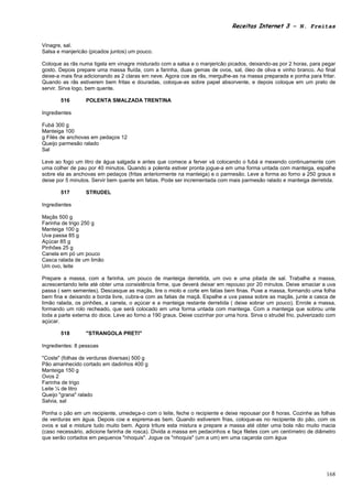 Receitas Internet 3 – N. Freitas


Vinagre, sal.
Salsa e manjericão (picados juntos) um pouco.

Coloque as rãs numa tigela em vinagre misturado com a salsa e o manjericão picados, deixando-as por 2 horas, para pegar
gosto. Depois prepare uma massa fluída, com a farinha, duas gemas de ovos, sal, óleo de oliva e vinho branco. Ao final
deixe-a mais fina adicionando as 2 claras em neve. Agora coe as rãs, mergulhe-as na massa preparada e ponha para fritar.
Quando as rãs estiverem bem fritas e douradas, coloque-as sobre papel absorvente, e depois coloque em um prato de
servir. Sirva logo, bem quente.

       516        POLENTA SMALZADA TRENTINA

Ingredientes

Fubá 300 g
Manteiga 100
g Filés de anchovas em pedaços 12
Queijo parmesão ralado
Sal

Leve ao fogo um litro de água salgada e antes que comece a ferver vá colocando o fubá e mexendo continuamente com
uma colher de pau por 40 minutos. Quando a polenta estiver pronta jogue-a em uma forma untada com manteiga, espalhe
sobre ela as anchovas em pedaços (fritas anteriormente na manteiga) e o parmesão. Leve a forma ao forno a 250 graus e
deixe por 5 minutos. Servir bem quente em fatias. Pode ser incrementada com mais parmesão ralado e manteiga derretida.

       517        STRUDEL

Ingredientes

Maçãs 500 g
Farinha de trigo 250 g
Manteiga 100 g
Uva passa 85 g
Açúcar 85 g
Pinhões 25 g
Canela em pó um pouco
Casca ralada de um limão
Um ovo, leite

Prepare a massa, com a farinha, um pouco de manteiga derretida, um ovo e uma pitada de sal. Trabalhe a massa,
acrescentando leite até obter uma consistência firme, que deverá deixar em repouso por 20 minutos. Deixe amaciar a uva
passa ( sem sementes). Descasque as maçãs, tire o miolo e corte em fatias bem finas. Puxe a massa, formando uma folha
bem fina e deixando a borda livre, cubra-a com as fatias de maçã. Espalhe a uva passa sobre as maçãs, junte a casca de
limão ralada, os pinhões, a canela, o açúcar e a manteiga restante derretida ( deixe sobrar um pouco). Enrole a massa,
formando um rolo recheado, que será colocado em uma forma untada com manteiga. Com a manteiga que sobrou unte
toda a parte externa do doce. Leve ao forno a 190 graus. Deixe cozinhar por uma hora. Sirva o strudel frio, pulverizado com
açúcar.

       518        "STRANGOLA PRETI"

Ingredientes: 8 pessoas

"Coste" (folhas de verduras diversas) 500 g
Pão amanhecido cortado em dadinhos 400 g
Manteiga 150 g
Ovos 2
Farinha de trigo
Leite ¼ de litro
Queijo "grana" ralado
Salvia, sal

Ponha o pão em um recipiente, umedeça-o com o leite, feche o recipiente e deixe repousar por 8 horas. Cozinhe as folhas
de verduras em água. Depois coe e esprema-as bem. Quando estiverem frias, coloque-as no recipiente do pão, com os
ovos e sal e misture tudo muito bem. Agora triture esta mistura e prepare a massa até obter uma bola não muito macia
(caso necessário, adicione farinha de rosca). Divida a massa em pedacinhos e faça filetes com um centímetro de diâmetro
que serão cortados em pequenos "nhoquis". Jogue os "nhoquis" (um a um) em uma caçarola com água




                                                                                                                       168
 