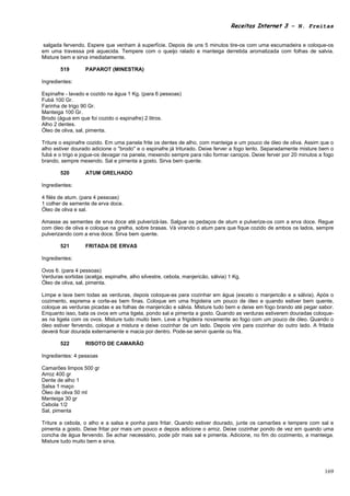 Receitas Internet 3 – N. Freitas


 salgada fervendo. Espere que venham à superfície. Depois de uns 5 minutos tire-os com uma escumadeira e coloque-os
em uma travessa pré aquecida. Tempere com o queijo ralado e manteiga derretida aromatizada com folhas de salvia.
Misture bem e sirva imediatamente.

        519        PAPAROT (MINESTRA)

Ingredientes:

Espinafre - lavado e cozido na água 1 Kg. (para 6 pessoas)
Fubá 100 Gr.
Farinha de trigo 90 Gr.
Manteiga 100 Gr.
Brodo (água em que foi cozido o espinafre) 2 litros.
Alho 2 dentes.
Óleo de oliva, sal, pimenta.

Triture o espinafre cozido. Em uma panela frite os dentes de alho, com manteiga e um pouco de óleo de oliva. Assim que o
alho estiver dourado adicione o "brodo" e o espinafre já triturado. Deixe ferver a fogo lento. Separadamente misture bem o
fubá e o trigo e jogue-os devagar na panela, mexendo sempre para não formar caroços. Deixe ferver por 20 minutos a fogo
brando, sempre mexendo. Sal e pimenta a gosto. Sirva bem quente.

        520        ATUM GRELHADO

Ingredientes:

4 filés de atum. (para 4 pessoas)
1 colher de semente de erva doce.
Óleo de oliva e sal.

Amasse as sementes de erva doce até pulverizá-las. Salgue os pedaços de atum e pulverize-os com a erva doce. Regue
com óleo de oliva e coloque na grelha, sobre brasas. Vá virando o atum para que fique cozido de ambos os lados, sempre
pulverizando com a erva doce. Sirva bem quente.

        521        FRITADA DE ERVAS

Ingredientes:

Ovos 6. (para 4 pessoas)
Verduras sortidas (acelga, espinafre, alho silvestre, cebola, manjericão, sálvia) 1 Kg.
Óleo de oliva, sal, pimenta.

Limpe e lave bem todas as verduras, depois coloque-as para cozinhar em água (exceto o manjericão e a sálvia). Após o
cozimento, esprema e corte-as bem finas. Coloque em uma frigideira um pouco de óleo e quando estiver bem quente,
coloque as verduras picadas e as folhas de manjericão e sálvia. Misture tudo bem e deixe em fogo brando até pegar sabor.
Enquanto isso, bata os ovos em uma tigela, pondo sal e pimenta a gosto. Quando as verduras estiverem douradas coloque-
as na tigela com os ovos. Misture tudo muito bem. Leve a frigideira novamente ao fogo com um pouco de óleo. Quando o
óleo estiver fervendo, coloque a mistura e deixe cozinhar de um lado. Depois vire para cozinhar do outro lado. A fritada
deverá ficar dourada externamente e macia por dentro. Pode-se servir quente ou fria.

        522        RISOTO DE CAMARÃO

Ingredientes: 4 pessoas

Camarões limpos 500 gr
Arroz 400 gr
Dente de alho 1
Salsa 1 maço
Óleo de oliva 50 ml
Manteiga 30 gr
Cebola 1/2
Sal, pimenta

Triture a cebola, o alho e a salsa e ponha para fritar. Quando estiver dourado, junte os camarões e tempere com sal e
pimenta a gosto. Deixe fritar por mais um pouco e depois adicione o arroz. Deixe cozinhar pondo de vez em quando uma
concha de água fervendo. Se achar necessário, pode pôr mais sal e pimenta. Adicione, no fim do cozimento, a manteiga.
Misture tudo muito bem e sirva.




                                                                                                                      169
 