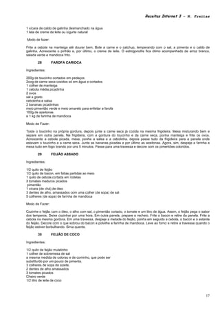 Receitas Internet 3 – N. Freitas


1 xícara de caldo de galinha desmanchado na água
1 lata de creme de leite ou iogurte natural

Modo de fazer:

Frite a cebola na manteiga até dourar bem. Bote a carne e o catchup, temperando com o sal, a pimenta e o caldo de
galinha. Acrescente o pinhão e, por último, o creme de leite. O estrogonofre fica ótimo acompanhado de arroz branco,
salada verde e mandioca frito.

       28        FAROFA CARIOCA

Ingredientes:

200g de toucinho cortados em pedaços
2oog de carne seca cozidos só em água e cortados
1 colher de manteiga
1 cebola média picadinha
2 ovos
sal a gosto
cebolinha e salsa
2 bananas picadinhas
meio pimentão verde e meio amarelo para enfeitar a farofa
100g de azeitonas
e 1 kg de farinha de mandioca

Modo de Fazer:

Toste o toucinho na própria gordura, depois junte a carne seca já cozida na mesma frigideira. Mexa misturando bem e
separe em outra panela. Na frigideira, com a gordura do toucinho e da carne seca, ponha manteiga e frite os ovos.
Acrescente a cebola picada, mexa, ponha a salsa e a cebolinha. depois passe tudo da frigideira para a panela onde
estavam o toucinho e a carne seca. Junte as bananas picadas e por último as azeitonas. Agora, sim, despeje a farinha e
mexa tudo em fogo brando por uns 5 minutos. Passe para uma travessa e decore com os pimentões coloridos.

       29        FEIJÃO ASSADO

Ingredientes:

1/2 quilo de feijão
1/2 quilo de bacon, em fatias partidas ao meio
1 quilo de cebola cortada em rodelas
3 tomates maduros picados
 pimentão
1 xícara (de chá) de óleo
3 dentes de alho, amassados com uma colher (de sopa) de sal
5 colheres (de sopa) de farinha de mandioca

Modo de Fazer:

Cozinhe o feijão com o óleo, o alho com sal, o pimentão cortado, o tomate e um litro de água. Assim, o feijão pega o sabor
dos temperos. Deixe cozinhar por uma hora. Em outra panela, prepare o recheio. Frite o bacon e retire da panela. Frite a
cebola na mesma gordura. Em uma travessa, despeje a metade do feijão, ponha em seguida a cebola, o bacon e o estante
do feijão. Decore com o que sobrou do bacon e polvilhe a farinha de mandioca. Leve ao forno e retire a travessa quando o
feijão estiver borbulhando. Sirva quente.

       30        FEIJÃO DE COCO

Ingredientes:

1/2 quilo de feijão mulatinho
1 colher de sobremesa de sal
a mesma medida de colorau e de cominho, que pode ser
substituído por um pouco de pimenta.
3 colheres de sopa de azeite.
2 dentes de alho amassados
3 tomates picados
Cheiro verde
1/2 litro de leite de coco



                                                                                                                       17
 