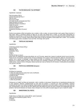 Receitas Internet 3 – N. Freitas


       523        FILÉ DE BACALHAU "ALL'ISTRIANA"

Ingrediente: 4 pessoas

Filé de bacalhau 500 gr
Cebola (triturada bem fino) 1
Óleo de oliva
Suco de um limão
Um dente de alho (amassado bem fino)
Salsa triturada Um pouco
Sardinhas (limpas e lavadas) 2
Caldo Um pouco
Farinha de trigo Um pouco
Pimenta vermelha 1
Alcaparras (trituradas) Um pouco
Sal

Ponha numa panela os filés de bacalhau com a cebola, o alho, a salsa, um pouco de óleo e sal a gosto. Deixe cozinhar a
fogo baixo. Após o cozimento coloque os filés em um prato. Na panela ficou o molho, no qual serão adicionadas as
alcaparras, as sardinhas e a farinha de trigo. Misture tudo muito bem e junte um pouco de caldo e pimenta vermelha. Deixe
cozinhar por mais uns 5 minutos. Agora ponha neste molho os filés de bacalhau e deixe pegar bem o sabor. Tire a pimenta
vermelha e jogue sobre o bacalhau o suco do limão. Sirva logo, bem quente.

       524        TORTA DE CASTANHAS

Ingredientes

Castanhas graúdas frescas 400 gr
Açúcar 200 gr
Manteiga 120 gr
Amêndoas 100 gr
Ovos 4
Limão 1
Farinha de trigo um pouco
Deixe ferver as castanhas em água abundante, por uns 5 minutos, depois tire a casca e a película marrom que as envolve.
Passe-as em uma peneira, ainda quentes. Ferva as amêndoas, tire a casca e triture-as bem fino. Bata em uma terrina as 4
gemas, com o açúcar, a manteiga, a casca ralada do limão, as amêndoas e as castanhas. Misture tudo muito bem e
adicione as 4 claras batidas em neve. Unte uma forma com manteiga, pulverize com a farinha, coloque toda a mistura
obtida acima, e leve ao forno a 180 graus. Deixe cozinhar por mais ou menos 30 a 40 minutos. A torta pode ser pulverizada
com açúcar e servida.

       525        PESTO ALLA GENOVESE (tempero)

Ingredientes:

36 folhas de manjericão.
1 colher de queijo pecorino sardo não muito envelhecido.
1 porção de pinhão (cozido).
3 dentes de alho.
Um pouco de sal grosso.
1 copo de óleo de oliva.
1 colher de parmesão.

Coloque em um "pilão" as folhas de manjericão, o alho, o pinhão e o sal grosso. Amasse bem os ingredientes até reduzi-los
a uma "papinha". Adicione, gradativamente os dois tipos de queijos ( o pecorino em maior quantidade). Continue
amassando até obter uma massa homogênea. Agora passe a massa para uma outra vasilha e mexendo com uma colher de
pau vá derramando o copo de óleo de oliva. Misture bem até chegar em ponto de creme. Guardar sob refrigeração para uso
posterior. Na hora de temperar as massas, dilua o tempero com uma colher da própria água em que a massa for cozida.

       526        MINESTRONE COL PESTO

Ingredientes:

Feijão fresco (ou feijão seco cozido) 200 Gr. (para 4 pessoas)
Algum tipo de macarrão (a gosto) 150 Gr.
2 batatas.
2 cenouras.



                                                                                                                     170
 