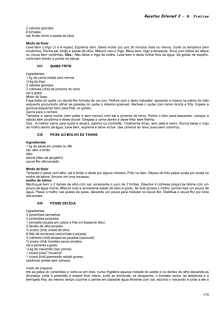 Receitas Internet 3 – N. Freitas


2 cebolas grandes
6 tomates
sal, limão mirim e azeite de oliva

Modo de fazer
Lave bem o trigo (3 a 4 vezes). Esprema bem. Deixe inchar por uns 30 minutos mais ou menos. Corte os temperos bem
miudinhos. Ponha sal, limão e azeite de oliva. Misture com o trigo. Mexa bem, trigo e temperos. Sirva com folhas de alface
ou couve bem verdinhas. Obs.: Não deixe o trigo de molho. Lave bem e deixe inchar fora da água. Se gostar de repolho,
corte bem fininho e ponha no tabule.

       537       QUIBE FRITO

Ingredientes
1 kg de carne molda sem nervos
½ kg de trigo
2 cebolas grandes
2 colheres (chá) de pimenta do reino
sal a gosto
Modo de fazer
Faça bolas do quibe cru dando-lhe formato de um ovo. Perfure com o dedo indicador, apoiando a massa na palma da mão
esquerda procurando afinar as paredes do quibe o máximo possível. Recheie o quibe com carne moída e frita. Espere a
gordura esquentar bem para fritar os quibes.
Carne para o recheio
Tempere a carne moída (sem peles e sem nervos) com sal e pimenta do reino. Ponha o óleo para esquentar, coloque a
cebola bem picadinha e deixe dourar. Despeje a carne dentro e deixe fritar bem fritinha.
Obs.: A melhor carne para quibe é alcatra, patinho ou contrafilé. Totalmente limpo, sem pele e nervo. Nunca deixe o trigo
de molho dentro da água, Lave bem, esprema e deixe inchar. Use pimenta do reino pura (sem cominho).

       538       PEIXE AO MOLHO DE TAHINE

Ingredientes
1 kg de peixe em postas ou filé
sal, alho e limão
óleo
tahine (óleo de gergelim)
couve flor aferventado

Modo de fazer
Tempere o peixe com alho, sal e limão e deixe por alguns minutos. Frite no óleo. Depois de frito passe posta por posta no
molho de tahine. Arrume em uma travessa.
molho de tahine
Machuque bem o 2 dentes de alho com sal, acrescente o suco de 2 limões. Dissolva 4 colheres (sopa) de tahine com um
pouco de água morna. Misture tudo e acrescente azeite de oliva a gosto. Se ficar grosso o molho, ponha mais um pouco de
água. Passe o molho nas postas do peixe, deixando um pouco para misturar no couve flor. Distribua o couve flor por cima
das postas.

       539       PENNE DELÍCIA

ingredientes:
3 pimentões vermelhos
3 pimentões amarelos
1 berinjela (picada em cubos e frita em bastante óleo)
2 dentes de alho picados
¾ xícara (chá) azeite de oliva
8 filés de anchovas (escorridas e picada)
3 colheres (chá) alcaparras picadas (opcional)
½ xícara (chá) tomates secos picados
sal e pimenta a gosto
½ kg de macarrão (tipo penne)
1 xícara (chá) "croutons"
1 xícara (chá) parmesão ralado grosso
azeitonas pretas sem caroços

modo de preparar
tire as peles do pimentões e corte-os em tiras. numa frigideira aqueça metade do azeite e os dentes de alho deixando-os
dourados, junte o pimentão e espere ficar macio. junte as anchovas, as alcaparras, o tomates secos, as azeitonas e a
beringela frita. ao mesmo tempo cozinhe o penne em bastante água fervente com sal. escorra o macarrão e junte a ele a



                                                                                                                      174
 