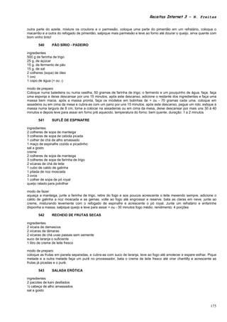 Receitas Internet 3 – N. Freitas


outra parte do azeite. misture os croutons e o parmesão. coloque uma parte do pimentão em um refratário, coloque o
macarrão e a outra do refogado de pimentão. salpique mais parmesão e leve ao forno até dourar o queijo. sirva quente com
bom vinho tinto!

       540      PÃO SÍRIO - PADEIRO

ingredientes
500 g de farinha de trigo
25 g. de açúcar
15 g. de fermento de pão
15 g. de sal
2 colheres (sopa) de óleo
1 ovo
1 copo de água (+ ou -)

modo de preparo
Coloque numa batedeira ou numa vasilha, 50 gramas de farinha de trigo, o fermento e um pouquinho de água. faça. faça
uma esponja e deixe descansar por uns 15 minutos. após este descanso, adicione o restante dos ingredientes e faça uma
massa bem macia. após a massa pronta, faça os modelos em bolinhas de + ou - 70 gramas cada uma. coloque em
assadeira ou em cima da mesa e cubra-as com um pano por uns 15 minutos. após este descanso, pegue um rolo, estique a
massa numa largura de 8 cm, torne a colocar na assadeiras ou em cima da mesa, deixe descansar por mais uns 30 à 40
minutos e depois leve para assar em forno pré aquecido. temperatura do forno: bem quente. duração: 1 a 2 minutos

       541      SUFLÊ DE ESPINAFRE

ingredientes
2 colheres de sopa de manteiga
3 colheres de sopa de cebola picada
1 colher de chá de alho amassado
1 maço de espinafre cozido e picadinho
sal a gosto
creme
2 colheres de sopa de manteiga
3 colheres de sopa de farinha de trigo
2 xícaras de chá de leite
1 cubo de caldo de galinha
1 pitada de noz moscada
3 ovos
1 colher de sopa de pó royal
queijo ralado para polvilhar

modo de fazer
aqueça a manteiga, junte a farinha de trigo, retire do fogo e aos poucos acrescente o leite mexendo sempre. adicione o
caldo de galinha a noz moscada e as gemas. volte ao fogo até engrossar e reserve. bata as claras em neve, junte ao
creme, misturando levemente com o refogado de espinafre e acrescente o pó royal. Junte um refratário e enfarinhe
disponha a massa, salpique queijo e leve para assar + ou - 30 minutos fogo médio. rendimento: 4 porções

       542      RECHEIO DE FRUTAS SECAS

ingredientes
2 xícara de damascos
2 xícaras de tâmaras
2 xícaras de chá uvas passas sem semente
suco de laranja o suficiente
1 litro de creme de leite fresco

modo de preparo
coloque as frutas em panela separadas, e cubra-as com suco de laranja, leve ao fogo até amolecer e espere esfriar. Pique
metade e a outra metade faça um purê no processador, bata o creme de leite fresco até virar chantilly e acrescente as
frutas já picadas e o purê.

       543      SALADA ERÓTICA

ingredientes
2 pacotes de kani desfiados
½ cabeça de alho amassados
sal a gosto



                                                                                                                    175
 