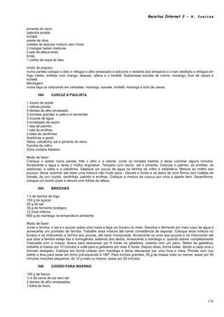 Receitas Internet 3 – N. Freitas


pimenta do reino
salsinha picada
hortelã
azeite de oliva
rodelas de abacaxi maduro sem miolo
2 mangas haden maduras
2 pés de alface broto
limão
1 colher de sopa de óleo

modo de preparo
numa panela coloque o óleo e refogue o alho amassado e adicione o restante dos temperos e o kani desfiado e refogue em
fogo médio. enfeitar com manga, abacaxi, alface e o hortelã. Sobremesa sorvete de creme, morango, licor de cassis e
hortelã.
Montagem:
numa taça vá colocando em camadas: morango, sorvete, hortelã, morango e licor de cassis.

       544      CUSCUZ À PAULISTA

1 xícara de azeite
1 cebola picada
4 dentes de alho amassado
5 tomates grandes s/ pele e s/ sementes
3 xícaras de água
3 envelopes de sazón
1 lata de palmito
1 lata de ervilhas
2 latas de sardinhas
Azeitonas a gosto
Salsa, cebolinha, sal e pimenta do reino
Farinha de milho
Ovos cozidos fatiados

Modo de fazer:
Coloque o azeite numa panela, frite o alho e a cebola. Junte os tomates batidos e deixe cozinhar alguns minutos.
Acrescente a água e deixe o molho engrossar. Tempere com sazón, sal e pimenta. Coloque o palmito, as ervilhas, as
azeitonas, a salsa e a cebolinha. Salpique um pouco de água na farinha de milho e esfarele-a. Misture ao molho aos
poucos. Deixe cozinhar até obter uma mistura não muito seca . Decore o fundo e os lados de uma fôrma com rodelas de
tomate, de ovo cozido, sardinhas, palmito e ervilhas. Coloque a mistura de cuscuz por cima e aperte bem. Desenforme,
coloque um bonito prato e decore com folhas de alface.

       545      BRIOCHES

1 k de farinha de trigo
150 g de açúcar
20 g de sal
35 g de fermento biológico
12 ovos inteiros
600 g de manteiga na temperatura ambiente

Modo de fazer:
Junte a farinha, o sal e o açúcar sobre uma mesa e faça um buraco no meio. Dissolva o fermento em meio copo de água e
acrescente um punhado de farinha. Trabalhe essa mistura até tomar consistência de esponja. Coloque essa mistura no
buraco e vá misturando a farinha aos poucos, até estar incorporada. Acrescente os ovos aos poucos e vá misturando até
que toda a farinha esteja lisa e homogênea, soltando dos dedos. Acrescente a manteiga e, quando estiver completamente
misturada com a massa, leve-a para descansar por 6 horas na geladeira, coberta com um pano. Retire da geladeira,
trabalhe a massa por 10 minutos e volte para a geladeira por mais 6 horas. Depois disso, forme bolas, dando a cada uma o
formato desejado. Coloque em forma untada com manteiga e deixe descansar por uma hora e meia. Pincele com ovo
batido e leve para assar em forno pré-aquecido à 180º. Para briches grandes, 50 g de massa mais ou menos, assar por 40
minutos; brioches pequenos, de 10 g mais ou menos, assar por 20 minutos.

       546      COZIDO PARA INVERNO

100 g de bacon
½ k de carne de sol sem sal
2 dentes de alho amassados
1 folha de louro



                                                                                                                    176
 