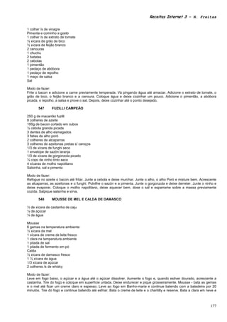 Receitas Internet 3 – N. Freitas


1 colher /s de vinagre
Pimenta e cominho a gosto
1 colher /s de extrato de tomate
½ xícara de grão de bico
½ xícara de feijão branco
2 cenouras
1 chuchu
2 batatas
2 cebolas
1 pimentão
1 pedaço de abóbora
1 pedaço de repolho
1 maço de salsa
Sal

Modo de fazer:
Frite o bacon e adicione a carne previamente temperada. Vá pingando água até amaciar. Adicione o extrato de tomate, o
grão de bico, o feijão branco e a cenoura. Coloque água e deixe cozinhar um pouco. Adicione o pimentão, a abóbora
picada, o repolho, a salsa e prove o sal. Depois, deixe cozinhar até o ponto desejado.

       547      FUZILLI CAMPEÃO

250 g de macarrão fuzilli
8 colheres de azeite
100g de bacon cortado em cubos
½ cebola grande picada
3 dentes de alho esmagados
3 fatias de alho poró
2 colheres de alcaparras
3 colheres de azeitonas pretas s/ caroços
1/3 de xícara de funghi seco
1 envelope de sazón laranja
1/3 de xícara de gorgonzola picado
½ copo de vinho tinto seco
4 xícaras de molho napolitano
Salsinha, sal e pimenta

Modo de fazer:
Refogue no azeite o bacon até fritar. Junte a cebola e deixe murchar. Junte o alho, o alho Poró e misture bem. Acrescente
as alcaparras, as azeitonas e o funghi. Polvilhe o sazón e a pimenta. Junte o gorgonzola e deixe derreter. Junte o vinho e
deixe evaporar. Coloque o molho napolitano, deixe aquecer bem, dose o sal e esparrame sobre a massa previamente
cozida. Salpique salsinha e sirva.

       548      MOUSSE DE MEL E CALDA DE DAMASCO

¼ de xícara de castanha de caju
¼ de açúcar
¼ de água

Mousse
6 gemas na temperatura ambiente
½ xícara de mel
1 xícara de creme de leite fresco
1 clara na temperatura ambiente
1 pitada de sal
1 pitada de fermento em pó
Calda
½ xícara de damasco fresco
1 ½ xícara de água
1/3 xícara de açúcar
2 colheres /s de whisky

Modo de fazer:
Leve em fogo baixo, o açúcar e a água até o açúcar dissolver. Aumente o fogo e, quando estiver dourado, acrescente a
castanha. Tire do fogo e coloque em superfície untada. Deixe endurecer e pique grosseiramente. Mousse - bata as gemas
e o mel até ficar um creme claro e espesso. Leve ao fogo em Banho-maria e continue batendo com a batedeira por 20
minutos. Tire do fogo e continue batendo até esfriar. Bata o creme de leite e o chantilly e reserve. Bata a clara em neve e



                                                                                                                       177
 