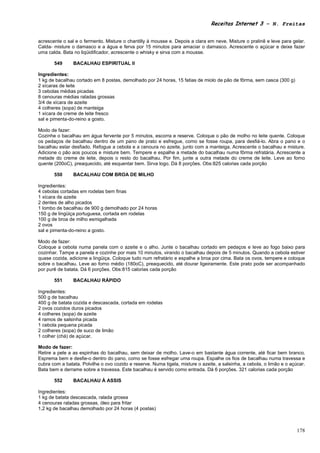 Receitas Internet 3 – N. Freitas


acrescente o sal e o fermento. Misture o chantilly à mousse e. Depois a clara em neve. Misture o pralinê e leve para gelar.
Calda- misture o damasco e a água e ferva por 15 minutos para amaciar o damasco. Acrescente o açúcar e deixe fazer
uma calda. Bata no liqüidificador, acrescente o whisky e sirva com a mousse.

       549      BACALHAU ESPIRITUAL II

Ingredientes:
1 kg de bacalhau cortado em 8 postas, demolhado por 24 horas, 15 fatias de miolo de pão de fôrma, sem casca (300 g)
2 xícaras de leite
3 cebolas médias picadas
8 cenouras médias raladas grossas
3/4 de xícara de azeite
4 colheres (sopa) de manteiga
1 xícara de creme de leite fresco
sal e pimenta-do-reino a gosto.

Modo de fazer:
Cozinhe o bacalhau em água fervente por 5 minutos, escorra e reserve. Coloque o pão de molho no leite quente. Coloque
os pedaços de bacalhau dentro de um pano de prato e esfregue, como se fosse roupa, para desfiá-lo. Abra o pano e o
bacalhau estar desfiado. Refogue a cebola e a cenoura no azeite, junto com a manteiga. Acrescente o bacalhau e misture.
Adicione o pão aos poucos e misture bem. Tempere e espalhe a metade do bacalhau numa fôrma refratária. Acrescente a
metade do creme de leite, depois o resto do bacalhau. Por fim, junte a outra metade do creme de leite. Leve ao forno
quente (200oC), preaquecido, até esquentar bem. Sirva logo. Dá 8 porções. Obs:825 calorias cada porção

       550      BACALHAU COM BROA DE MILHO

Ingredientes:
4 cebolas cortadas em rodelas bem finas
1 xícara de azeite
2 dentes de alho picados
1 lombo de bacalhau de 900 g demolhado por 24 horas
150 g de lingüiça portuguesa, cortada em rodelas
100 g de broa de milho esmigalhada
2 ovos
sal e pimenta-do-reino a gosto.

Modo de fazer:
Coloque a cebola numa panela com o azeite e o alho. Junte o bacalhau cortado em pedaços e leve ao fogo baixo para
cozinhar. Tampe a panela e cozinhe por mais 10 minutos, virando o bacalhau depois de 5 minutos. Quando a cebola estiver
quase cozida, adicione a lingüiça. Coloque tudo num refratário e espalhe a broa por cima. Bata os ovos, tempere e coloque
sobre o bacalhau. Leve ao forno médio (180oC), preaquecido, até dourar ligeiramente. Este prato pode ser acompanhado
por purê de batata. Dá 6 porções. Obs:815 calorias cada porção

       551      BACALHAU RÁPIDO

Ingredientes:
500 g de bacalhau
400 g de batata cozida e descascada, cortada em rodelas
2 ovos cozidos duros picados
4 colheres (sopa) de azeite
4 ramos de salsinha picada
1 cebola pequena picada
2 colheres (sopa) de suco de limão
1 colher (chá) de açúcar.

Modo de fazer:
Retire a pele a as espinhas do bacalhau, sem deixar de molho. Lave-o em bastante água corrente, até ficar bem branco.
Esprema bem e desfie-o dentro do pano, como se fosse esfregar uma roupa. Espalhe os fios de bacalhau numa travessa e
cubra com a batata. Polvilhe o ovo cozido e reserve. Numa tigela, misture o azeite, a salsinha, a cebola, o limão e o açúcar.
Bata bem e derrame sobre a travessa. Este bacalhau é servido como entrada. Dá 6 porções. 321 calorias cada porção

       552      BACALHAU À ASSIS

Ingredientes:
1 kg de batata descascada, ralada grossa
4 cenouras raladas grossas, óleo para fritar
1,2 kg de bacalhau demolhado por 24 horas (4 postas)



                                                                                                                         178
 