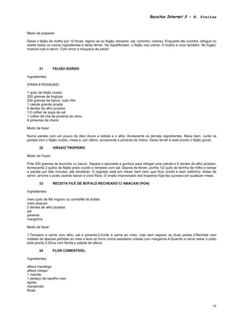 Receitas Internet 3 – N. Freitas



Modo de preparar:

Deixe o feijão de molho por 12 horas. Agora vai ao fogão, tempere: sal, cominho, colorau. Enquanto ele cozinha, refogue no
azeite todos os outros ingredientes e deixe ferver. No liqüidificador, o feijão vira creme. O molho e coco também. No fogão,
misture tudo e servir. Com arroz e moqueca de peixe!




        31       FEIJÃO GORDO

Ingredientes:

(PARA 8 PESSOAS)

1 quilo de feijão cozido
200 gramas de lingüiça
200 gramas de bacon, tudo frito
1 cebola grande picada
6 dentes de alho picados
1/2 colher de sopa de sal
1 colher de chá de pimenta do reino
6 pimentas de cheiro

Modo de fazer:

Numa panela com um pouco de óleo doure a cebola e o alho. Acrescente os demais ingredientes. Mexa bem. Junte na
panela com o feijão cozido, mexa e, por último, acrescente a pimenta de cheiro. Deixe ferver e está pronto o feijão gordo.

        32       VIRADO TROPEIRO

Modo de Fazer:

Frite 200 gramas de toucinho ou bacon. Separe e aproveite a gordura para refogar uma cebola e 6 dentes de alho picados.
Acrescente 2 quilos de feijão preto cozido e tempere com sal. Depois de ferver, ponha 1/2 quilo de farinha de milho e tampe
a panela por três minutos, até amolecer. O segredo está em mexer bem (tem que ficar úmido e bem soltinho). Antes de
servir, arrume o prato usando bacon e ovos fritos. O virado improvisado dos tropeiros hoje faz sucesso em qualquer mesa.

        33       RECEITA FILÉ DE BÚFALO RECHEADO C/ ABACAXI (POA)

Ingredientes:

meio quilo de filé mignon ou contrafilé de búfalo
meio abacaxi
2 dentes de alho picados
sal
pimenta
margarina

Modo de fazer:

1.Tempere a carne com alho, sal e pimenta.2.Corte a carne ao meio, mas sem separar as duas partes.3.Recheie com
rodelas de abacaxi partidas ao meio e leve ao forno numa assadeira untada com margarina.4.Quando a carne assar o prato
está pronto.5.Sirva com farofa e salada de alface.

        34       FLOR COMESTÍVEL

Ingredientes:

alface manteiga
alface crespa
1 mamão
1 pedaço de repolho roxo
agrião
manjericão
flores



                                                                                                                         18
 