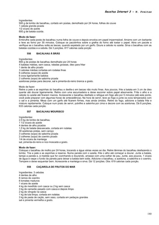 Receitas Internet 3 – N. Freitas


Ingredientes:
500 g de lombo de bacalhau, cortado em postas, demolhado por 24 horas, folhas de couve
1 cebola grande picada
1/2 xícara de azeite
600 g de batata cozida.

Modo de fazer:
Embrulhe cada posta de bacalhau numa folha de couve e depois envolva em papel impermeável. Amarre com um barbante
e leve ao forno por 30 minutos. Coloque os pacotinhos sobre a grelha do forno até tostar o papel. Abra um pacote e
verifique se o bacalhau solta as lascas, quando espetado por um garfo. Doure a cebola no azeite. Sirva o bacalhau com as
batatas cozidas e a cebola. Dá 3 porções. 817 calorias cada porção

       556      BACALHAU À BRÁS

Ingredientes:
800 g de postas de bacalhau demolhado por 24 horas
4 batatas médias, sem casca, raladas grossas, óleo para fritar
1 dente de alho picado
3 cebolas médias cortadas em rodelas finas
6 colheres (sopa) de azeite
6 ovos ligeiramente batidos
2 colheres (sopa) de salsinha picada
azeitonas pretas para decorar, sal e pimenta-do-reino branca a gosto.

Modo de fazer:
Retire a pele e as espinhas do bacalhau e desfie-o em lascas não muito finas. Aos poucos, frite a batata em 3 cm de óleo
quente até dourar ligeiramente. Retire com uma escumadeira e deixe escorrer sobre papel absorvente. Frite o alho e a
cebola no azeite até ficarem macios. Acrescente o bacalhau desfiado e refogue em fogo alto por 5 minutos (até este ponto,
você pode preparar com algumas horas de antecedência). Na hora de servir, leve ao fogo e junte os ovos temperados com
o sal e a pimenta. Mexa com um garfo até ficarem firmes, mas ainda úmidos. Retire do fogo, adicione a batata frita e
misture rapidamente. Coloque num prato de servir, polvilhe a salsinha por cima e decore com as azeitonas. Dá 6 porções.
633 calorias cada porção

       557      BACALHAU MOURISCO

Ingredientes:
2,5 kg de lombo de bacalhau
1 1/2 xícara de azeite
4 dentes de alho picados
1,5 kg de batata descascada, cortada em rodelas
30 azeitonas pretas, sem caroço
3 colheres (sopa) de salsinha picada
2 colheres (sopa) de coentro picado
1/4 de xícara de manteiga
sal, pimenta-do-reino e noz-moscada a gosto.

Modo de fazer:
Coloque o bacalhau de molho por 24 horas, trocando a água várias vezes ao dia. Retire lâminas do bacalhau desfazendo o
lombo. Tire a pele e as espinhas e reserve. Numa panela com o azeite, frite o alho até começar a dourar. Junte a batata,
tampe a panela e, à medida que for cozinhando e dourando, amasse com uma colher de pau. Junte, aos poucos, 1 xícara
de água e raspe o fundo da panela para deixar a batata bem solta. Adicione o bacalhau, a azeitona, a salsinha e o coentro.
Tempere e deixe esquentar bem. Acrescente a manteiga e sirva. Dá 12 porções. Obs: 619 calorias cada porção.

       558      CAÇAROLA DE FRUTOS DO MAR

Ingredientes: 3 cebolas
4 dentes de alho
6 ramos de coentro
6 tomates maduros
1 xícara de azeite
4 kg de mexilhão com casca ou 2 kg sem casca
3 kg de camarão pesado com casca e depois limpo
2 kg de vôngole na casca
1 kg de lula limpa, cortada em rodelas
3 kg de pasta de cação, sem osso, cortada em pedaços grandes
sal e pimenta vermelha a gosto.




                                                                                                                      180
 