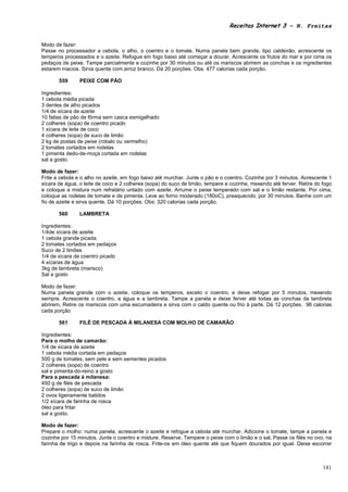 Receitas Internet 3 – N. Freitas


Modo de fazer:
Passe no processador a cebola, o alho, o coentro e o tomate. Numa panela bem grande, tipo caldeirão, acrescente os
temperos processados e o azeite. Refogue em fogo baixo até começar a dourar. Acrescente os frutos do mar e por cima os
pedaços de peixe. Tampe parcialmente e cozinhe por 30 minutos ou até os mariscos abrirem as conchas e os ingredientes
estarem macios. Sirva quente com arroz branco. Dá 20 porções. Obs: 477 calorias cada porção.

       559      PEIXE COM PÃO

Ingredientes:
1 cebola média picada
3 dentes de alho picados
1/4 de xícara de azeite
10 fatias de pão de fôrma sem casca esmigalhado
2 colheres (sopa) de coentro picado
1 xícara de leite de coco
4 colheres (sopa) de suco de limão
2 kg de postas de peixe (robalo ou vermelho)
2 tomates cortados em rodelas
1 pimenta dedo-de-moça cortada em rodelas
sal a gosto.

Modo de fazer:
Frite a cebola e o alho no azeite, em fogo baixo até murchar. Junte o pão e o coentro. Cozinhe por 3 minutos. Acrescente 1
xícara de água, o leite de coco e 2 colheres (sopa) do suco de limão. tempere e cozinhe, mexendo até ferver. Retire do fogo
e coloque a mistura num refratário untado com azeite. Arrume o peixe temperado com sal e o limão restante. Por cima,
coloque as rodelas de tomate e de pimenta. Leve ao forno moderado (180oC), preaquecido, por 30 minutos. Banhe com um
fio de azeite e sirva quente. Dá 10 porções. Obs: 320 calorias cada porção.

       560      LAMBRETA

Ingredientes:
1/4de xícara de azeite
1 cebola grande picada
2 tomates cortados em pedaços
Suco de 2 limões
1/4 de xícara de coentro picado
4 xícaras de água
3kg de lambreta (marisco)
Sal a gosto

Modo de fazer:
Numa panela grande com o azeite, coloque os temperos, exceto o coentro, e deixe refogar por 5 minutos, mexendo
sempre. Acrescente o coentro, a água e a lambreta. Tampe a panela e deixe ferver até todas as conchas da lambreta
abrirem, Retire os mariscos com uma escumadeira e sirva com o caldo quente ou frio à parte. Dá 12 porções. 96 calorias
cada porção

       561      FILÉ DE PESCADA À MILANESA COM MOLHO DE CAMARÃO

Ingredientes:
Para o molho de camarão:
1/4 de xícara de azeite
1 cebola média cortada em pedaços
500 g de tomates, sem pele e sem sementes picados
2 colheres (sopa) de coentro
sal e pimenta-do-reino a gosto
Para a pescada à milanesa:
450 g de filés de pescada
2 colheres (sopa) de suco de limão
2 ovos ligeiramente batidos
1/2 xícara de farinha de rosca
óleo para fritar
sal a gosto.

Modo de fazer:
Prepare o molho: numa panela, acrescente o azeite e refogue a cebola até murchar. Adicione o tomate, tampe a panela e
cozinhe por 15 minutos. Junte o coentro e misture. Reserve. Tempere o peixe com o limão e o sal. Passe os filés no ovo, na
farinha de trigo e depois na farinha de rosca. Frite-os em óleo quente até que fiquem dourados por igual. Deixe escorrer



                                                                                                                       181
 