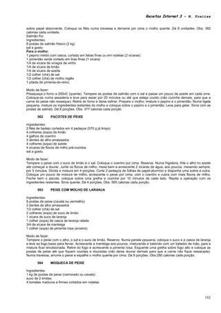 Receitas Internet 3 – N. Freitas


sobre papel absorvente. Coloque os filés numa travessa e derrame por cima o molho quente. Dá 6 unidades. Obs: 382
calorias cada unidade.
Salmão frio
Ingredientes:
8 postas de salmão fresco (2 kg)
sal a gosto
Para o molho:
1 pepino médio com casca, cortado em fatias finas ou em rodelas (2 xícaras)
1 pimentão verde cortado em tiras finas (1 xícara)
1/4 de xícara de vinagre de vinho
1/4 de xícara de limão
1/4 de xícara de azeite
1/2 colher (chá) de sal
1/2 colher (chá) de molho inglês
1 pitada de pimenta-do-reino.

Modo de fazer:
Preaqueça o forno a 200oC (quente). Tempere as postas de salmão com o sal e passe um pouco de azeite em cada uma.
Coloque-as numa assadeira e leve para assar por 20 minutos ou até que esteja cozido (não cozinhe demais, para que a
carne do peixe não resseque). Retire do forno e deixe esfriar. Prepare o molho: misture o pepino e o pimentão. Numa tigela
pequena, misture os ingredientes restantes do molho e coloque sobre o pepino e o pimentão. Leve para gelar. Sirva com as
postas de salmão. Dá 8 porções. Obs: 377 calorias cada porção

       562      PACOTES DE PEIXE

Ingredientes:
2 filés de badejo cortados em 4 pedaços (570 g já limpo)
4 colheres (sopa) de limão
4 galhos de coentro
3 dentes de alho amassados
4 colheres (sopa) de azeite
4 xícaras de flocos de milho pré-cozidos
sal a gosto.

Modo de fazer:
Tempere o peixe com o suco de limão e o sal. Coloque o coentro por cima. Reserve. Numa frigideira, frite o alho no azeite
até começar a dourar. Junte os flocos de milho, mexa bem e acrescente 2 xícaras de água, aos poucos, mexendo sempre,
por 5 minutos. Divida a mistura em 4 porções. Corte 2 pedaços de folhas de papel-alumínio e disponha uma sobre a outra.
Coloque um pouco de mistura de milho, acrescente o peixe por cima, com o coentro e cubra com mais flocos de milho.
Feche bem o pacote, coloque sobre uma grelha e cozinhe por 10 minutos de cada lado. Repita a operação com os
ingredientes restantes. Sirva quente. Dá 4 porções. Obs: 565 calorias cada porção.

       563      PEIXE COM MOLHO DE LARANJA

Ingredientes:
8 postas de peixe (cavala ou vermelho)
2 dentes de alho amassados
1/2 colher (chá) de sal
2 colheres (sopa) de suco de limão
1 xícara de suco de laranja
1 colher (sopa) de casca de laranja ralada
3/4 de xícara de manteiga
1 colher (sopa) de pimenta rosa (aroeira).

Modo de fazer:
Tempere o peixe com o alho, o sal e o suco de limão. Reserve. Numa panela pequena, coloque o suco e a casca de laranja
e leve ao fogo baixo para ferver. Acrescente a manteiga aos poucos, misturando e batendo com um batedor de mão, para a
mistura ficar emulsionada. Retire do fogo e acrescente a pimenta rosa. Esquente uma grelha sobre fogo alto e coloque as
postas de peixe até que fiquem cozidas e douradas (não deixe dourar demais para que a carne não fique ressecada).
Numa travessa, arrume o peixe e espalhe o molho quente por cima. Dá 8 porções. Obs:280 calorias cada porção.

       564      MOQUECA DE PEIXE

Ingredientes:
1 kg de postas de peixe (namorado ou cavala)
suco de 2 limões
4 tomates maduros e firmes cortados em rodelas



                                                                                                                      182
 