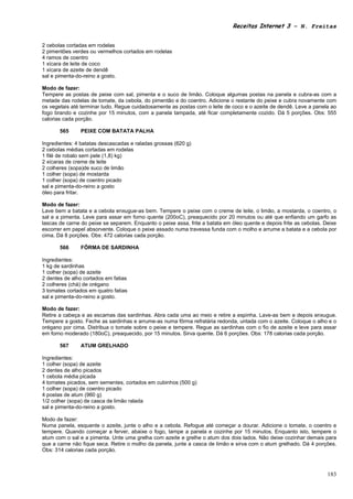 Receitas Internet 3 – N. Freitas


2 cebolas cortadas em rodelas
2 pimentões verdes ou vermelhos cortados em rodelas
4 ramos de coentro
1 xícara de leite de coco
1 xícara de azeite de dendê
sal e pimenta-do-reino a gosto.

Modo de fazer:
Tempere as postas de peixe com sal, pimenta e o suco de limão. Coloque algumas postas na panela e cubra-as com a
metade das rodelas de tomate, da cebola, do pimentão e do coentro. Adicione o restante do peixe e cubra novamente com
os vegetais até terminar tudo. Regue cuidadosamente as postas com o leite de coco e o azeite de dendê. Leve a panela ao
fogo brando e cozinhe por 15 minutos, com a panela tampada, até ficar completamente cozido. Dá 5 porções. Obs: 555
calorias cada porção.

       565      PEIXE COM BATATA PALHA

Ingredientes: 4 batatas descascadas e raladas grossas (620 g)
2 cebolas médias cortadas em rodelas
1 filé de robalo sem pele (1,8) kg)
2 xícaras de creme de leite
2 colheres (sopa)de suco de limão
1 colher (sopa) de mostarda
1 colher (sopa) de coentro picado
sal e pimenta-do-reino a gosto
óleo para fritar.

Modo de fazer:
Lave bem a batata e a cebola enxugue-as bem. Tempere o peixe com o creme de leite, o limão, a mostarda, o coentro, o
sal e a pimenta. Leve para assar em forno quente (200oC), preaquecido por 20 minutos ou até que enfiando um garfo as
lascas de carne do peixe se separem. Enquanto o peixe assa, frite a batata em óleo quente e depois frite as cebolas. Deixe
escorrer em papel absorvente. Coloque o peixe assado numa travessa funda com o molho e arrume a batata e a cebola por
cima. Dá 8 porções. Obs: 472 calorias cada porção.

       566      FÔRMA DE SARDINHA

Ingredientes:
1 kg de sardinhas
1 colher (sopa) de azeite
2 dentes de alho cortados em fatias
2 colheres (chá) de orégano
3 tomates cortados em quatro fatias
sal e pimenta-do-reino a gosto.

Modo de fazer:
Retire a cabeça e as escamas das sardinhas. Abra cada uma ao meio e retire a espinha. Lave-as bem e depois enxugue.
Tempere a gosto. Feche as sardinhas e arrume-as numa fôrma refratária redonda, untada com o azeite. Coloque o alho e o
orégano por cima. Distribua o tomate sobre o peixe e tempere. Regue as sardinhas com o fio de azeite e leve para assar
em forno moderado (180oC), preaquecido, por 15 minutos. Sirva quente. Dá 6 porções. Obs: 178 calorias cada porção.

       567      ATUM GRELHADO

Ingredientes:
1 colher (sopa) de azeite
2 dentes de alho picados
1 cebola média picada
4 tomates picados, sem sementes, cortados em cubinhos (500 g)
1 colher (sopa) de coentro picado
4 postas de atum (960 g)
1/2 colher (sopa) de casca de limão ralada
sal e pimenta-do-reino a gosto.

Modo de fazer:
Numa panela, esquente o azeite, junte o alho e a cebola. Refogue até começar a dourar. Adicione o tomate, o coentro e
tempere. Quando começar a ferver, abaixe o fogo, tampe a panela e cozinhe por 15 minutos. Enquanto isto, tempere o
atum com o sal e a pimenta. Unte uma grelha com azeite e grelhe o atum dos dois lados. Não deixe cozinhar demais para
que a carne não fique seca. Retire o molho da panela, junte a casca de limão e sirva com o atum grelhado. Dá 4 porções.
Obs: 314 calorias cada porção.



                                                                                                                      183
 